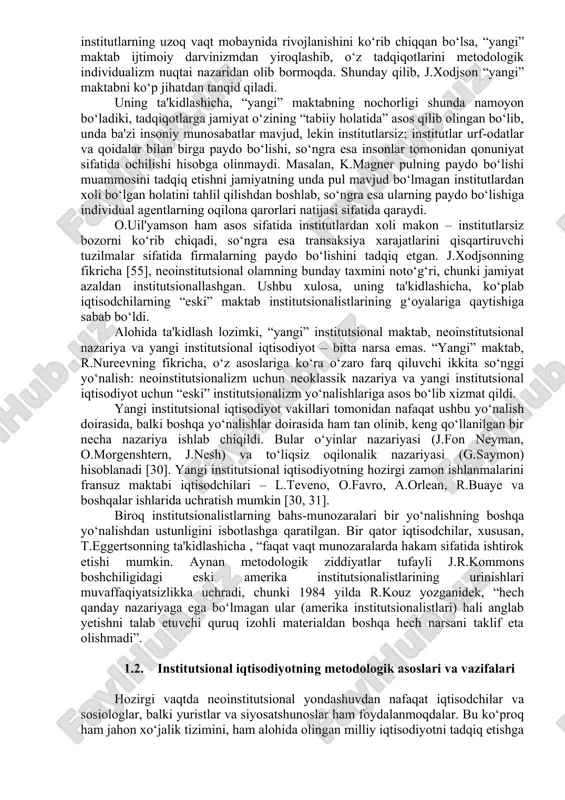 a kelmadi; neoinstitutsionalizm deduktiv yo‘ldan borib, neoklassik iqtisodiy nazariyaning umumiy tamoyillaridan ijtimoiy hayotning muayyan hodisalarini izohlashga intilmoqda. 3) “eski” institutsionalizm radikal iqtisodiy tafakkur oqimi sifatida asosiy e'tiborni insonlar manfaatlarini himoyalovchi jamoalar (asosan, kasaba uyushmalari va hukumat) xatti-harakatiga qaratdi; neoinstitutsionalizm qaysi jamoa a'zosi bo‘lish uning uchun foydali ekanligini o‘z manfaatlariga amal qilgan holda hal etuvchi mustaqil individga e'tibor qaratadi. 4) “eski” institutsionalizm metodologik xolizmdan foydalanadi, uni umumiy tarzda quyidagicha ta'riflash mumkin: “institutlar birlamchi, individlar ikkilamchi”. ushbu holat neoinstitutsional nazariyaga asos qilib olindi. shu nuqtai nazardan “eski” va “yangi” institutsional maktablarni o‘zaro farqlash lozim. ingliz iqtisodchisi j.xodjson [55] u yoki bu yo‘nalishga mansub olimlarni quyidagicha tarzda tasniflashni taklif qiladi: “eski” institutsional maktab: t.veblen, j.r.kommons, u.mitchellar, y.shumpeter, j.k.gelbreyt, f.nayt, k.polani, k.ayres, g.myurdal'. “yangi” institutsional maktab: r.kouz, d.nort, o.uil'yamson, r.pozner, m.olson, f.xayek. j.xodjsonning fikricha [55], agar “eski” maktab darvinizmga asoslanib, raqobatlashuvchi institutlar to‘g‘risidagi asoslardan foydalangan holda institutlarning uzoq vaqt mobaynida rivojlanishini ko‘rib chiqqan bo‘lsa, …