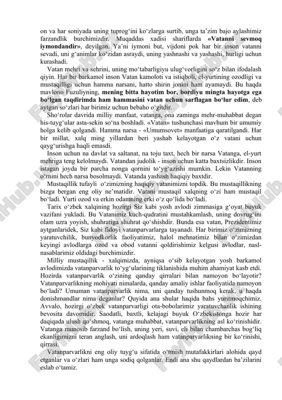 oyat buyuk vazifani yukladi. bu vatanimiz kuch-qudratini mustahkamlash, uning dovrug‘ini olam uzra yoyish, shuhratiga shuhrat qo‘shishdir. bunda esa vatan, prezidentimiz aytganlaridek, siz kabi fidoyi vatanparvarlarga tayanadi. har birimiz o‘zimizning yaratuvchilik, bunyodkorlik faoliyatimiz, halol mehnatimiz bilan o‘zimizdan keyingi avlodlarga ozod va obod vatanni qoldirishimiz kelgusi avlodlar, nasl-nasablarimiz oldidagi burchimizdir. milliy mustaqillik - xalqimizda, ayniqsa o‘sib kelayotgan yosh barkamol avlodimizda vatanparvarlik to‘yg‘ularining tiklanishida muhim ahamiyat kasb etdi. hozirda vatanparvarlik o‘zining qanday qirralari bilan namoyon bo‘layotir? vatanparvarlikning mohiyati nimalarda, qanday amaliy ishlar faoliyatida namoyon bo‘ladi? umuman vatanparvarlik nima, uni qanday tushunmoq kerak, u haqda donishmandlar nima deganlar? quyida ana shular haqida bahs yuritmoqchimiz. avvalo, hozirgi o‘zbek vatanparvarligi ota-bobolarimiz yaratuvchanlik ishining bevosita davomidir. saodatli, baxtli, kelajagi buyuk o‘zbekistonga hozir har daqiqada ulush qo‘shmoq, vatanga muhabbat, vatanparvarlikning asl ko‘rinishidir. vatanga munosib farzand bo‘lish, uning yeri, suvi, eli bilan chambarchas bog‘liq ekanligimizni teran anglash, uni ardoqlash ham vatanparvarlikning bir ko‘rinishi, qirrasi. vatanparvarlikni eng oliy tuyg‘u sifatida …