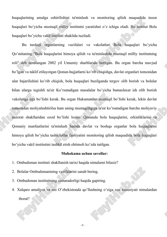 uquqlarini himoya qilish bo’yicha tashkilotlar faoliyatini monitoring qilish maqsadida bola huquqlari bo’yicha vakil institutini tashkil etish ehtimoli ko’zda tutilgan. muhokama uchun savollar: 1. ombudsman instituti shakllanish tarixi haqida nimalarni bilasiz? 2. bolalar ombudsmanining vazifalarini sanab bering. 3. ombudsman institutining samaradorligi haqida gapiring. 4. xalqaro amaliyot va uni o’zbekistonda qo’llashning o’ziga xos xususiyati nimalardan iborat? -5-