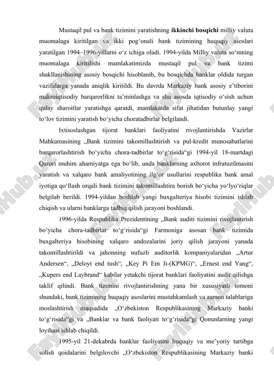 lteriya hisobining xalqaro andozalarini joriy qilish jarayoni yanada takomillashtirildi va jahonning nufuzli auditorlik kompaniyalaridan „artur andersen“, „deloyt end tush“, „key pi em ji-(kpmg)“, „ernest end yang“, „kupers end laybrand“ kabilar yetakchi tijorat banklari faoliyatini audit qilishga taklif qilindi. bank tizimini rivojlantirishning yana bir xususiyatli tomoni shundaki, bank tizimining huquqiy asoslarini mustahkamlash va zamon talablariga moslashtirish maqsadida „o‘zbekiston respublikasining markaziy banki to‘g‘risida“gi va „banklar va bank faoliyati to‘g‘risida“gi qonunlarning yangi loyihasi ishlab chiqildi. 1995-yil 21-dekabrda banklar faoliyatini huquqiy va me’yoriy tartibga solish qoidalarini belgilovchi „o‘zbekiston respublikasining markaziy banki to‘g‘risida“ va 1996-yil 25-aprelda „banklar va bank faoliyati to‘g‘risida“gi qonunlarning qabul qilinishi bank tizimini jahon andozalariga yaqinlashtirish sohasida mustahkam qonuniy poydevor yaratdi. bank tizimini shakllantirishning uchinchi bosqichi 1997– 2000-yillarni o‘z ichiga olib, unda banklarni xususiylashtirish va aksiyadorlik-tijorat banklarida boshqaruvning sifatini oshirish, banklar faoliyatida nazoratni kuchaytirish ko‘zda tutiladi. bu jarayon o‘zbekiston respublikasi prezidentining 1997yil 24-apreldagi „xususiy tijorat banklari tashkil qilishni rag‘batlantirish chora-tadbirlari to‘g‘risida“gi farmonining …