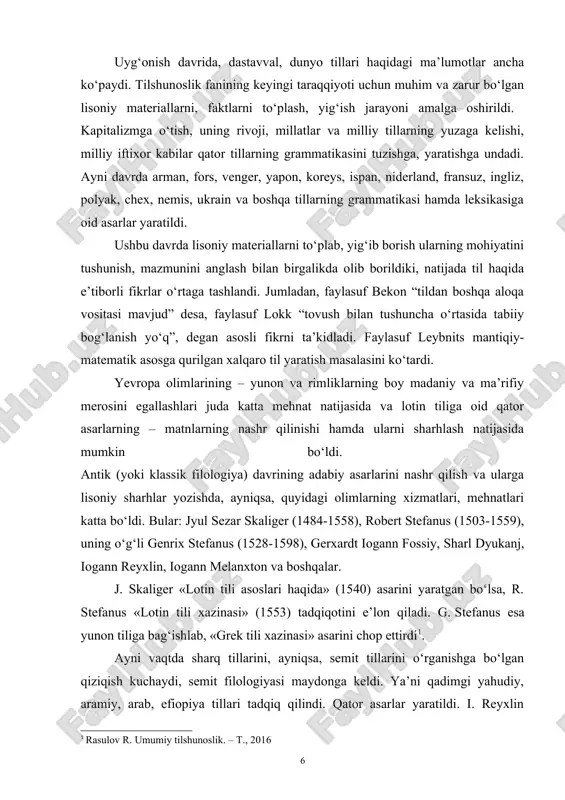 iy sharhlar yozishda, ayniqsa, quyidagi olimlarning xizmatlari, mehnatlari katta bo‘ldi. bular: jyul sezar skaliger (1484-1558), robert stefanus (1503-1559), uning o‘g‘li genrix stefanus (1528-1598), gerxardt iogann fossiy, sharl dyukanj, iogann reyxlin, iogann melanxton va boshqalar. j. skaliger «lotin tili asoslari haqida» (1540) asarini yaratgan bo‘lsa, r. stefanus «lotin tili xazinasi» (1553) tadqiqotini e’lon qiladi. g. stefanus esa yunon tiliga bag‘ishlab, «grek tili xazinasi» asarini chop ettirdi[footnoteref:1]. [1: rasulov r. umumiy tilshunoslik. – t., 2016] ayni vaqtda sharq tillarini, ayniqsa, semit tillarini o‘rganishga bo‘lgan qiziqish kuchaydi, semit filologiyasi maydonga keldi. ya’ni qadimgi yahudiy, aramiy, arab, efiopiya tillari tadqiq qilindi. qator asarlar yaratildi. i. reyxlin qadimgi yahudiy tili grammatikasini (1506) yaratib, unda birinchi bo‘lib «affiks» terminini qo‘lladi va bu termin xvi-xviii asrlarda faol ishlatila boshlandi. p. de alkam arab tili grammatikasiga oid asarlarini (1506) e’lon qildi. yakov xolius va erleniylar arab tili tadqiqi bilan shug‘ullangan bo‘lsalar, iov ludolf efiopiya tili yuzasidan ish olib …