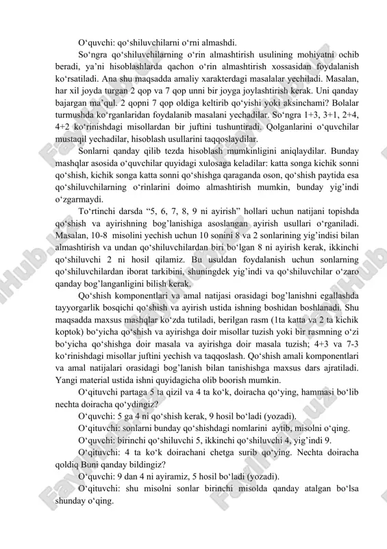 anishadilar va uni qoida sifatida ifodalaydilar. 6=…+… , 7=…+… kabi ko‘rgazmali mustaqil ishlar beriladi. 4-bosqich. a-5, a-6, a-7, a-8 ko‘rinishdagi hollar uchun hisoblash usullari bilan tanishish. bunda hisoblash usullari yig’indi bilan qo‘shiluvchilar orasidagi bog’lanishlarni bilishga asoslangan. bunda yig’indi va qo‘shiluvchilardan biri orqali ikkinchi qo‘shiluvchini topishga asoslangan. qo‘shishning o‘rin almashtirish xossasini o‘qitish. qo‘shiluvchilarning o‘rnini almashtirish usullari bolalar tushunib olishlari uchun dastlab ularga qo‘shishining o‘rin almashtirish xossasi mohiyati ochib berish maqsadga muvofiqdir. qo‘shishning o‘rin almashtirish xossasi bilan bolalarni quyidagicha tanishtirish mumkin. o‘quvchilarga masalan, 4 ta yashil va 3 ta qizil uchburchak olish buyuriladi. o‘qituvchi 3 ta uchburchakni 4 ta uchburchakka qo‘shib qo‘ying. uchburchaklar nechta bo‘ladiq buni qanday bildingiz? o‘quvchi: 4 ga 3 qo‘shilsa 7 hosil bo‘ladi (yozadi:4+3=7) o‘qituvchi endi uchburchakning rangiga qarab ajrating va 4 ta uchburchakni 3 ta uchburchakka qo‘shib qo‘ying. uchburchaklar nechta bo‘ladi. o‘quvchi: bu gal ham 7 ta (yozadi 4+3=7). o‘qituvchi: bu misollarni sonlarni qo‘shishdagi parametr nomlari bilan aytib …