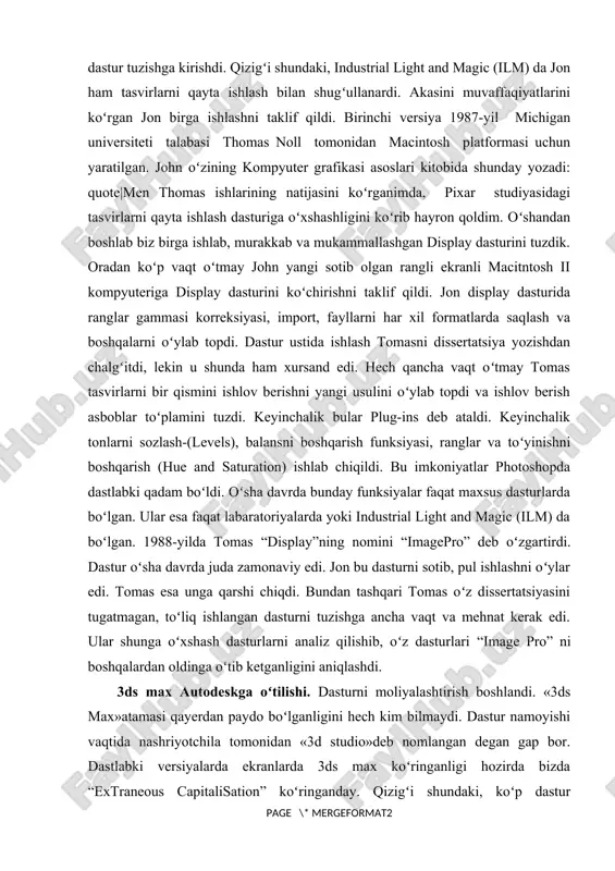topdi. dastur ustida ishlash tomasni dissertatsiya yozishdan chalgʻitdi, lekin u shunda ham xursand edi. hech qancha vaqt oʻtmay tomas tasvirlarni bir qismini ishlov berishni yangi usulini oʻylab topdi va ishlov berish asboblar toʻplamini tuzdi. keyinchalik bular plug-ins deb ataldi. keyinchalik tonlarni sozlash-(levels), balansni boshqarish funksiyasi, ranglar va toʻyinishni boshqarish (hue and saturation) ishlab chiqildi. bu imkoniyatlar photoshopda dastlabki qadam boʻldi. oʻsha davrda bunday funksiyalar faqat maxsus dasturlarda boʻlgan. ular esa faqat labaratoriyalarda yoki industrial light and magic (ilm) da boʻlgan. 1988-yilda tomas “display”ning nomini “imagepro” deb oʻzgartirdi. dastur oʻsha davrda juda zamonaviy edi. jon bu dasturni sotib, pul ishlashni oʻylar edi. tomas esa unga qarshi chiqdi. bundan tashqari tomas oʻz dissertatsiyasini tugatmagan, toʻliq ishlangan dasturni tuzishga ancha vaqt va mehnat kerak edi. ular shunga oʻxshash dasturlarni analiz qilishib, oʻz dasturlari “image pro” ni boshqalardan oldinga oʻtib ketganligini aniqlashdi. 3ds max autodeskga oʻtilishi. dasturni moliyalashtirish boshlandi. «3ds max»atamasi qayerdan paydo boʻlganligini …
