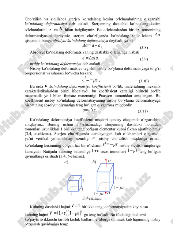 kalaridan birini ifodalaydi, bu koeffitsient kattaligi birinchi bo‘lib matematik yo‘l bilan fransuz matematigi puasson tomonidan aniqlangan. bu koeffitsient nisbiy ko‘ndalang deformatsiyaning nisbiy bo‘ylama deformatsiyaga nisbatining absolyut qiymatiga teng bo‘lgan o‘zgarmas miqdordir. (3.11) ko‘ndalang deformatsiya koeffitsienti miqdori qanday chegarada o‘zgarishini aniqlaymiz. buning uchun 3.4-chizmadagi sterjenning dastlabki holatidan tomonlari uzunliklari 1 birlikka teng bo‘lgan elementar kubni fikran ajratib olamiz (3.4, a-chizma). sterjen cho‘zilganda qaralayotgan kub o‘lchamlari o‘zgaradi, ya’ni vertikal yo‘nalishdagi uzunligi nisbiy cho‘zilish miqdoriga ortadi, ko‘ndalang kesimning qolgan har bir o‘lchami nisbiy siqilish miqdoriga kamayadi. natijada kubning balandligi asos tomonlari teng bo‘lgan qiymatlarga erishadi (3.4, b-chizma). kubning dastlabki hajmi birlikka teng, deformatsiyadan keyin esa kubning hajmi ga teng bo‘ladi. bu ifodadagi hadlarni ko‘paytirib ikkinchi tartibli kichik hadlarni e’tiborga olmasak kub hajmining nisbiy o‘zgarish quyidagiga teng: .yoki (3.12) sterjen cho‘zilganda uning hajmi o‘zgarmasligini e’tiborga olib yuqoridagi tenglikdan: demak bundan ko‘rinadiki, puasson koeffitsienti nazariy jihatdan dan gacha o‘zgarardi. turli materiallar uchun puasson koeffitsienti va …