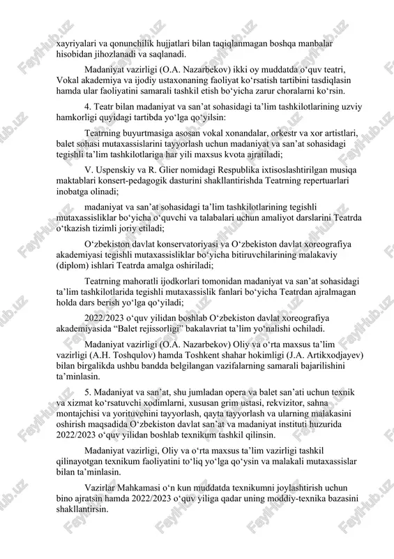 di. madaniyat vazirligi (o.a. nazarbekov) ikki oy muddatda o‘quv teatri, vokal akademiya va ijodiy ustaxonaning faoliyat ko‘rsatish tartibini tasdiqlasin hamda ular faoliyatini samarali tashkil etish bo‘yicha zarur choralarni ko‘rsin. 4. teatr bilan madaniyat va san’at sohasidagi ta’lim tashkilotlarining uzviy hamkorligi quyidagi tartibda yo‘lga qo‘yilsin: teatrning buyurtmasiga asosan vokal xonandalar, orkestr va xor artistlari, balet sohasi mutaxassislarini tayyorlash uchun madaniyat va san’at sohasidagi tegishli ta’lim tashkilotlariga har yili maxsus kvota ajratiladi; v. uspenskiy va r. glier nomidagi respublika ixtisoslashtirilgan musiqa maktablari konsert-pedagogik dasturini shakllantirishda teatrning repertuarlari inobatga olinadi; madaniyat va san’at sohasidagi ta’lim tashkilotlarining tegishli mutaxassisliklar bo‘yicha o‘quvchi va talabalari uchun amaliyot darslarini teatrda o‘tkazish tizimli joriy etiladi; o‘zbekiston davlat konservatoriyasi va o‘zbekiston davlat xoreografiya akademiyasi tegishli mutaxassisliklar bo‘yicha bitiruvchilarining malakaviy (diplom) ishlari teatrda amalga oshiriladi; teatrning mahoratli ijodkorlari tomonidan madaniyat va san’at sohasidagi ta’lim tashkilotlarida tegishli mutaxassislik fanlari bo‘yicha teatrdan ajralmagan holda dars berish yo‘lga qo‘yiladi; 2022/2023 o‘quv yilidan boshlab …