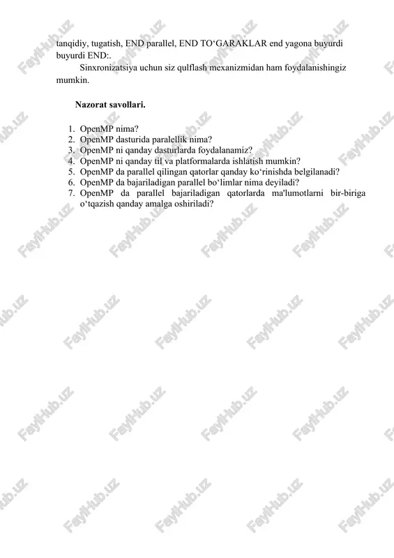 nd ordered ketma -ket tsiklda takrorlanishlar sodir bo‘ladigan tartibda bajariladigan tsikl tanasi ichidagi blokni belgilaydi. parallel iplardan chiqishni ketma -ketlashtirish uchun ishlatilishi mumkin. flush, dastur barcha ish zarrachalari uchun bir xil turdagi xotirani ta'minlashi kerak bo‘lgan nuqtani aniq ko‘rsatib beradi. flush bo‘ladi shubhasiz yilda quyidagi direktifler to‘siq, tanqidiy, end tanqidiy, tugatish, end parallel, end to‘garaklar end yagona buyurdi buyurdi end:. sinxronizatsiya uchun siz qulflash mexanizmidan ham foydalanishingiz mumkin. nazorat savollari. 1. openmp nima? 2. openmp dasturida paralellik nima? 3. openmp ni qanday dasturlarda foydalanamiz? 4. openmp ni qanday til va platformalarda ishlatish mumkin? 5. openmp da parallel qilingan qatorlar qanday ko‘rinishda belgilanadi? 6. openmp da bajariladigan parallel bo‘limlar nima deyiladi? 7. openmp da parallel bajariladigan qatorlarda ma'lumotlarni bir-biriga o‘tqazish qanday amalga oshiriladi?