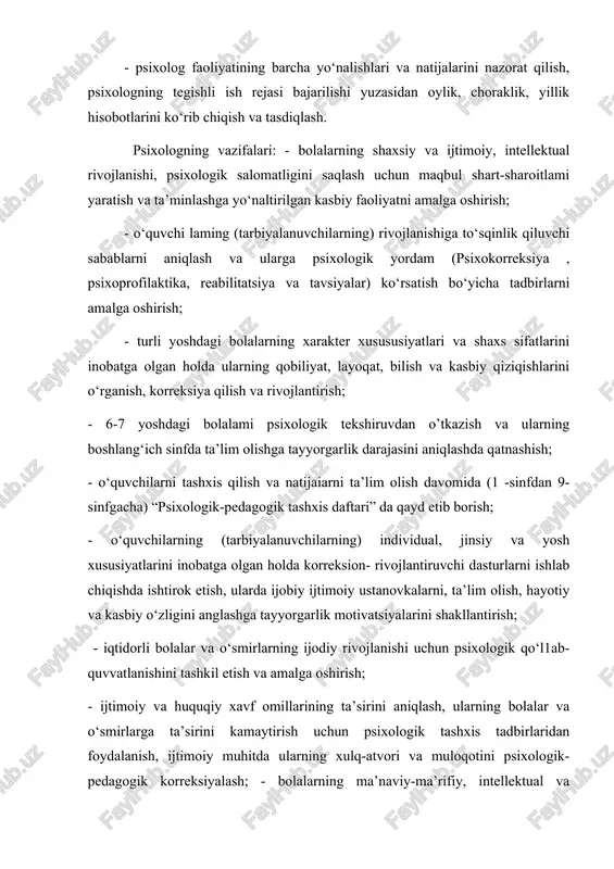 ziqishlarini o‘rganish, korreksiya qilish va rivojlantirish; - 6-7 yoshdagi bolalami psixologik tekshiruvdan o’tkazish va ularning boshlang‘ich sinfda ta’lim olishga tayyorgarlik darajasini aniqlashda qatnashish; - o‘quvchilarni tashxis qilish va natijaiarni ta’lim olish davomida (1 -sinfdan 9-sinfgacha) “psixologik-pedagogik tashxis daftari” da qayd etib borish; - o‘quvchilarning (tarbiyalanuvchilarning) individual, jinsiy va yosh xususiyatlarini inobatga olgan holda korreksion- rivojlantiruvchi dasturlarni ishlab chiqishda ishtirok etish, ularda ijobiy ijtimoiy ustanovkalarni, ta’lim olish, hayotiy va kasbiy o‘zligini anglashga tayyorgarlik motivatsiyalarini shakllantirish; - iqtidorli bolalar va o‘smirlarning ijodiy rivojlanishi uchun psixologik qo‘l1ab-quvvatlanishini tashkil etish va amalga oshirish; - ijtimoiy va huquqiy xavf omillarining ta’sirini aniqlash, ularning bolalar va o‘smirlarga ta’sirini kamaytirish uchun psixologik tashxis tadbirlaridan foydalanish, ijtimoiy muhitda ularning xulq-atvori va muloqotini psixologik-pedagogik korreksiyalash; - bolalarning ma’naviy-ma’rifiy, intellektual va jismoniy tarbiyasiga ko‘maklashish, o‘quvchilar (tarbiyalanuvchilar), pedagog xodimlar, ota-onalar yoki qonuniy vakillaming psixologik madaniyatini shakllantirish; - bolalar tarbiyasi, ta’limi va rivojlanishi, shuningdek, ota- onalar va bolalar munosabatlaridagi muammolar bo‘yicha ota- …