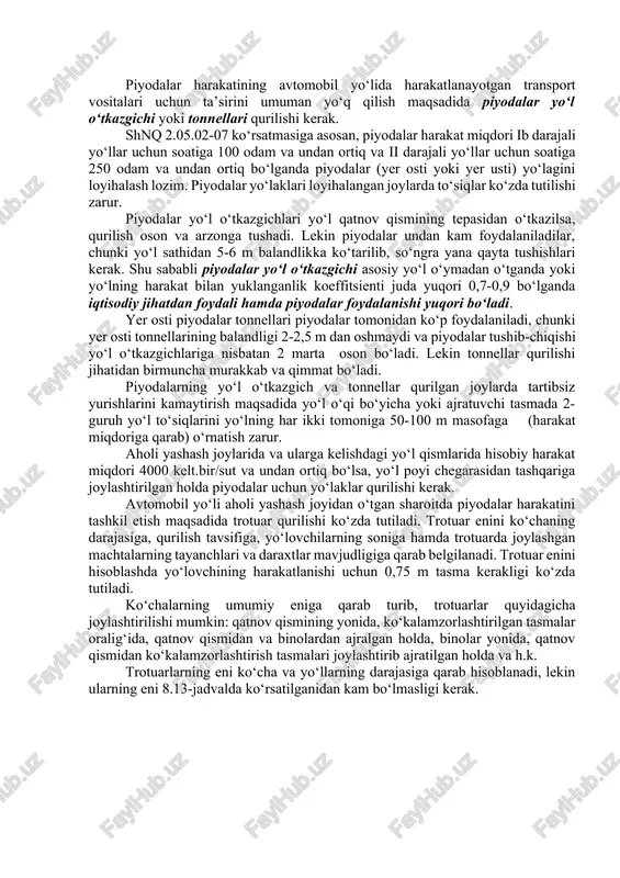 gan yer usti joylari, yer osti va piyoda yo‘l o‘tkazgichlari qurilishini qanday belgilanishi to‘g‘risida to‘xtalib o‘tamiz. shahar tipidagi aholi yashaydigan punktlarda trotuar asosiy yo‘lga parallel ravishda 10-20 sm ko‘tarilgan holda quriladi. ko‘p aholi yashaydigan punktlarda piyodalar o‘tish joylari 300 m masofadan kam bo‘lmagan joylarda o‘rnatiladi. aholi punktining uzunligi 0,5 km dan katta bo‘lmasa, ikkita o‘tish joyi belgilanib, ular orasidagi masofa 150-200 m olinadi. piyodalar o‘tish joylari yaxshi jihozlanib, kamida 150 m masofadan haydovchilarga yaqqol ko‘rinib turishi kerak. harakat xavfsizligini oshirish maqsadida aholi yashaydigan punktlarda transport vositalari va piyodalarning harakat miqdoriga qarab piyodalar o‘tish joylarining jihozlanish darajasi [1] o‘zgarib boradi (8.14-rasm). «zebra» ko‘rinishdagi piyodalar o‘tish joyi ii, iii toifali yo‘llarda avtomobillarning harakat miqdori 200 avt/soat va undan yuqori bo‘lganda piyodalar yig‘ilib, yo‘lni kesib o‘tadigan joylarda o‘rnatilishi ko‘zda tutiladi. 8.14-rasm. piyodalar o‘tish joylarini jihozlash i - boshqarilmaydigan o‘tish joylari, ii - svetofor bilan boshqarish, iii - yer osti yoki piyodalar o‘tkazgichlari. piyodalar …