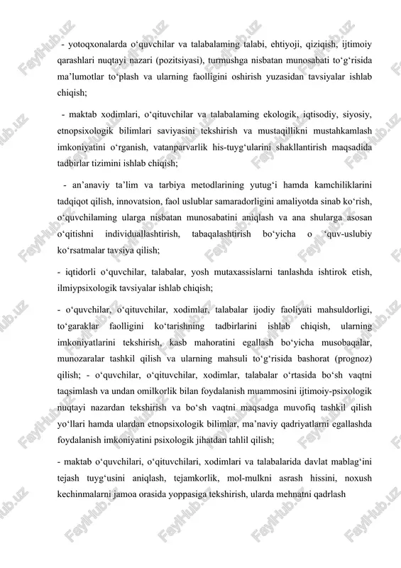 o‘rganish, vatanparvarlik his-tuyg‘ularini shakllantirish maqsadida tadbirlar tizimini ishlab chiqish; - an’anaviy ta’lim va tarbiya metodlarining yutug‘i hamda kamchiliklarini tadqiqot qilish, innovatsion, faol uslublar samaradorligini amaliyotda sinab ko‘rish, o‘quvchilaming ularga nisbatan munosabatini aniqlash va ana shularga asosan o‘qitishni individuallashtirish, tabaqalashtirish bo‘yicha o ‘quv-uslubiy ko‘rsatmalar tavsiya qilish; - iqtidorli o‘quvchilar, talabalar, yosh mutaxassislarni tanlashda ishtirok etish, ilmiypsixologik tavsiyalar ishlab chiqish; - o‘quvchilar, o‘qituvchilar, xodimlar, talabalar ijodiy faoliyati mahsuldorligi, to‘garaklar faolligini ko‘tarishning tadbirlarini ishlab chiqish, ularning imkoniyatlarini tekshirish, kasb mahoratini egallash bo‘yicha musobaqalar, munozaralar tashkil qilish va ularning mahsuli to‘g‘risida bashorat (prognoz) qilish; - o‘quvchilar, o‘qituvchilar, xodimlar, talabalar o‘rtasida bo‘sh vaqtni taqsimlash va undan omilkorlik bilan foydalanish muammosini ijtimoiy-psixologik nuqtayi nazardan tekshirish va bo‘sh vaqtni maqsadga muvofiq tashkil qilish yo‘llari hamda ulardan etnopsixologik bilimlar, ma’naviy qadriyatlarni egallashda foydalanish imkoniyatini psixologik jihatdan tahlil qilish; - maktab o‘quvchilari, o‘qituvchilari, xodimlari va talabalarida davlat mablag‘ini tejash tuyg‘usini aniqlash, tejamkorlik, mol-mulkni asrash hissini, noxush kechinmalarni jamoa orasida …