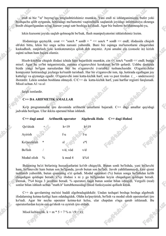 unga uchta narsani yubordik. buni biz oqimga ma'lumotlarni chiqarishni kaskadlash, zanjirlash yoki konkatenatsiya qilish deb ataymiz. ayni amalni cin (console in) kirish oqimi uchun ham bajara olamiz. hisob-kitoblar chiqish ifodasi ichida ham bajarilishi mumkin, cin << sona *sonb << endl; bunga misol. agar bu yo'lni tutganimizda, summa o'zgaruvchisi kerakmas bo'lib qolardi. ushbu dasturda bizda yangi bo'lgan narsalardan biri bu o'zgaruvchi (variable) tushunchasidir. o'zgaruvchilar kompyuter hotirasidagi joylarga ko'rsatib turishadi. har bir o'zgaruvchi ism, tip, hotirada egallagan joy kattaligi va qiymatga egadir. o'zgaruvchi ismi katta-kichik harf, son va past tiredan ( _ - underscore) iboratdir. lekin sondan boshlana olmaydi. c/c++ da katta-kichik harf, yani harflar registri farqlanadi. misol uchun a1 va a1 farqli ismlardir. c++ da arifmetik amallar ko'p programmalar ijro davomida arifmetik amallarni bajaradi. c++ dagi amallar quyidagi jadvalda berilgan. ular ikkita operand bilan ishlatdi. c++ dagi amal arifmetik operator algebraik ifoda c++ dagi ifodasi qo'shish + h+19 h+19 ayirish - …