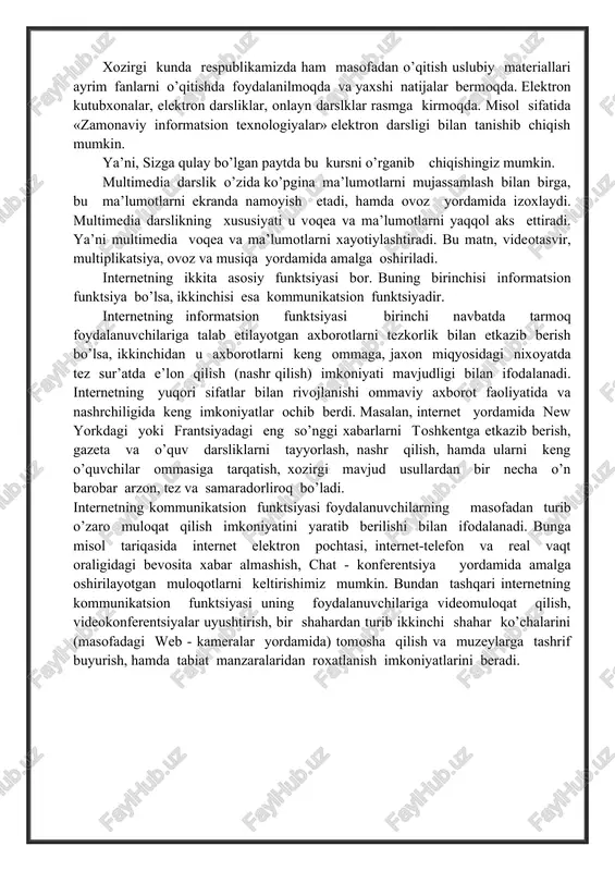 lumotlar bo’lishi kerak. 4. bilim va o’zlashtirish darajasini tekshirish uchun ma’lumotlar bo’lishi kerak. xozirgi kunda respublikamizda ham masofadan o’qitish uslubiy materiallari ayrim fanlarni o’qitishda foydalanilmoqda va yaxshi natijalar bermoqda. elektron kutubxonalar, elektron darsliklar, onlayn darslklar rasmga kirmoqda. misol sifatida «zamonaviy informatsion texnologiyalar» elektron darsligi bilan tanishib chiqish mumkin. ya’ni, sizga qulay bo’lgan paytda bu kursni o’rganib chiqishingiz mumkin. multimedia darslik o’zida ko’pgina ma’lumotlarni mujassamlash bilan birga, bu ma’lumotlarni ekranda namoyish etadi, hamda ovoz yordamida izoxlaydi. multimedia darslikning xususiyati u voqea va ma’lumotlarni yaqqol aks ettiradi. ya’ni multimedia voqea va ma’lumotlarni xayotiylashtiradi. bu matn, videotasvir, multiplikatsiya, ovoz va musiqa yordamida amalga oshiriladi. internetning ikkita asosiy funktsiyasi bor. buning birinchisi informatsion funktsiya bo’lsa, ikkinchisi esa kommunikatsion funktsiyadir. internetning informatsion funktsiyasi birinchi navbatda tarmoq foydalanuvchilariga talab etilayotgan axborotlarni tezkorlik bilan etkazib berish bo’lsa, ikkinchidan u axborotlarni keng ommaga, jaxon miqyosidagi nixoyatda tez sur’atda e’lon qilish (nashr qilish) imkoniyati mavjudligi bilan ifodalanadi. internetning yuqori …