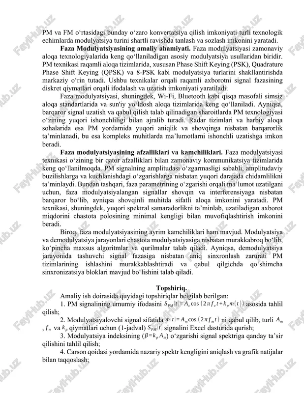 giyaning qaysi chastotalarga qanday taqsimlanishini va tashuvchi bilan yon komponentlar orasidagi o‘zaro bog‘liqlikni aniq matematik ifodalar yordamida ochib beradi. bu yondashuv, ayniqsa, raqamli aloqa tizimlari va tor polosali yoki keng polosali tizimlarning spektral samaradorligini tahlil qilishda muhim ahamiyat kasb etadi. furye tahlil orqali faza modulyatsiyalangan signallarni tahlil qilish, ularning spektral tarkibining to‘liq tasvirini olish imkonini beradi. bunda, bessel funktsiyalari yordamida modulyatsiyalangan signalni cheksiz ko‘plab sinusoidalar yig‘indisi sifatida ifodalash mumkinligi ko‘rsatiladi. pm va fm o‘rtasidagi matematik bog‘liqlik. faza modulyatsiyasi (pm) va chastota modulyatsiyasi (fm) o‘rtasida chuqur matematik bog‘liqlik mavjud bo‘lib, bu ularning texnologik almashtiruvchanligini va tahliliy yondashuvdagi o‘xshashliklarini ko‘rsatadi. har ikki modulyatsiya usulida axborot signali tashuvchi signalning faza parametrlariga ta’sir qiladi, ammo ushbu ta’sir shakli va natijaviy parametrlar turlicha ifodalanadi. pm va fm signallari orasidagi o‘zaro bog‘liqlik ularning matematik ifodalari orqali aniq ko‘rsatib berilishi mumkin. agar xabar signali ni vaqt bo‘yicha integrallasak va natijani chastota modulyatsiyasida ishlatsak, pm signaliga teng ekvivalent …