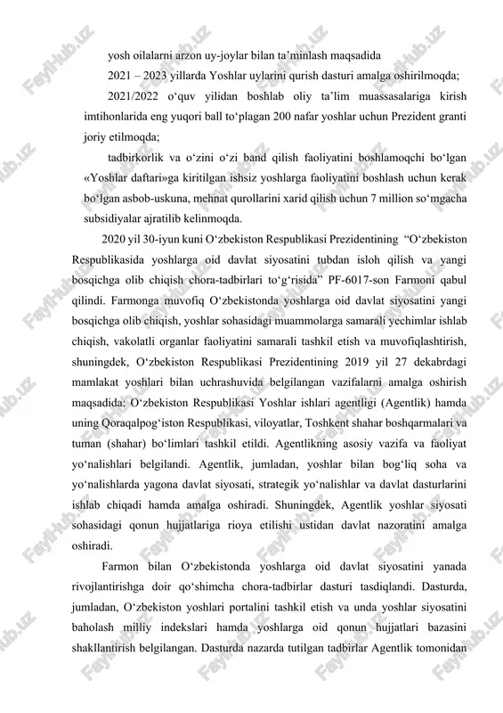 shlar uylarini qurish dasturi amalga oshirilmoqda; 2021/2022 o‘quv yilidan boshlab oliy ta’lim muassasalariga kirish imtihonlarida eng yuqori ball to‘plagan 200 nafar yoshlar uchun prezident granti joriy etilmoqda; tadbirkorlik va o‘zini o‘zi band qilish faoliyatini boshlamoqchi bo‘lgan «yoshlar daftari»ga kiritilgan ishsiz yoshlarga faoliyatini boshlash uchun kerak bo‘lgan asbob-uskuna, mehnat qurollarini xarid qilish uchun 7 million so‘mgacha subsidiyalar ajratilib kelinmoqda. 2020 yil 30-iyun kuni o‘zbekiston respublikasi prezidentining “o‘zbekiston respublikasida yoshlarga oid davlat siyosatini tubdan isloh qilish va yangi bosqichga olib chiqish chora-tadbirlari to‘g‘risida” pf-6017-son farmoni qabul qilindi. farmonga muvofiq o‘zbekistonda yoshlarga oid davlat siyosatini yangi bosqichga olib chiqish, yoshlar sohasidagi muammolarga samarali yechimlar ishlab chiqish, vakolatli organlar faoliyatini samarali tashkil etish va muvofiqlashtirish, shuningdek, o‘zbekiston respublikasi prezidentining 2019 yil 27 dekabrdagi mamlakat yoshlari bilan uchrashuvida belgilangan vazifalarni amalga oshirish maqsadida: o‘zbekiston respublikasi yoshlar ishlari agentligi (agentlik) hamda uning qoraqalpog‘iston respublikasi, viloyatlar, toshkent shahar boshqarmalari va tuman (shahar) bo‘limlari tashkil etildi. agentlikning asosiy …