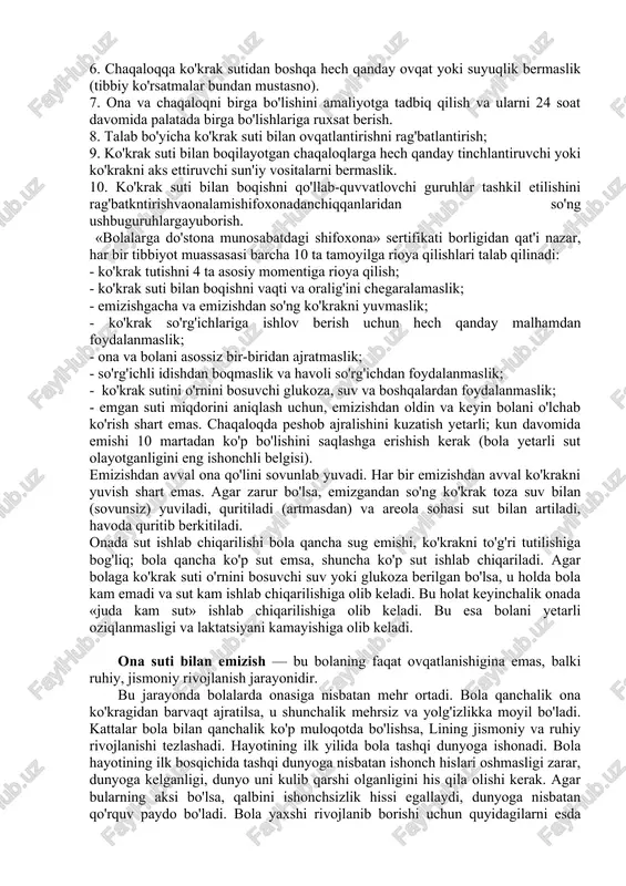 a tibbiy-sanitariya xodimlarini ushbu siyosatni amalga oshirish ko'nikmalariga o'rgatish. 3. barcha homilador ayollarga ko'krak suti bilan boqishning afzalliklari va usullari haqida ma'lumot berish. 4. onalarga tug'ruqdan so'ng dastlabki 2 soat ichida, ko'krak suti bilan boqishni boshlashga yordam berish. 5. onalarga ko'krak suti bilan boqishni va balki bolalaridan ajratilgan bo'lsalar ham laktatsiyani saqlab turishni o'rgatish. 6. chaqaloqqa ko'krak sutidan boshqa hech qanday ovqat yoki suyuqlik bermaslik (tibbiy ko'rsatmalar bundan mustasno). 7. ona va chaqaloqni birga bo'lishini amaliyotga tadbiq qilish va ularni 24 soat davomida palatada birga bo'lishlariga ruxsat berish. 8. talab bo'yicha ko'krak suti bilan ovqatlantirishni rag'batlantirish; 9. ko'krak suti bilan boqilayotgan chaqaloqlarga hech qanday tinchlantiruvchi yoki ko'krakni aks ettiruvchi sun'iy vositalarni bermaslik. 10. ko'krak suti bilan boqishni qo'llab-quvvatlovchi guruhlar tashkil etilishini rag'batkntirishvaonalamishifoxonadanchiqqanlaridan so'ng ushbuguruhlargayuborish. «bolalarga do'stona munosabatdagi shifoxona» sertifikati borligidan qat'i nazar, har bir tibbiyot muassasasi barcha 10 ta tamoyilga rioya qilishlari talab qilinadi: - ko'krak tutishni 4 ta asosiy …