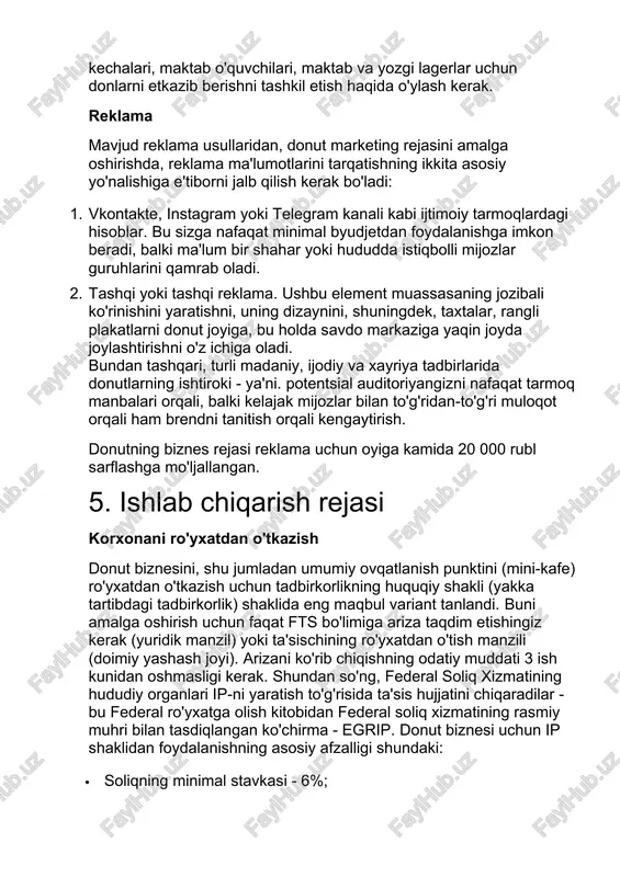 shni tashkil etish haqida o'ylash kerak. reklama mavjud reklama usullaridan, donut marketing rejasini amalga oshirishda, reklama ma'lumotlarini tarqatishning ikkita asosiy yo'nalishiga e'tiborni jalb qilish kerak bo'ladi: 1. vkontakte, instagram yoki telegram kanali kabi ijtimoiy tarmoqlardagi hisoblar. bu sizga nafaqat minimal byudjetdan foydalanishga imkon beradi, balki ma'lum bir shahar yoki hududda istiqbolli mijozlar guruhlarini qamrab oladi. 2. tashqi yoki tashqi reklama. ushbu element muassasaning jozibali ko'rinishini yaratishni, uning dizaynini, shuningdek, taxtalar, rangli plakatlarni donut joyiga, bu holda savdo markaziga yaqin joyda joylashtirishni o'z ichiga oladi. bundan tashqari, turli madaniy, ijodiy va xayriya tadbirlarida donutlarning ishtiroki - ya'ni. potentsial auditoriyangizni nafaqat tarmoq manbalari orqali, balki kelajak mijozlar bilan to'g'ridan-to'g'ri muloqot orqali ham brendni tanitish orqali kengaytirish. donutning biznes rejasi reklama uchun oyiga kamida 20 000 rubl sarflashga mo'ljallangan. 5. ishlab chiqarish rejasi korxonani ro'yxatdan o'tkazish donut biznesini, shu jumladan umumiy ovqatlanish punktini (mini-kafe) ro'yxatdan o'tkazish uchun tadbirkorlikning huquqiy shakli (yakka tartibdagi tadbirkorlik) …
