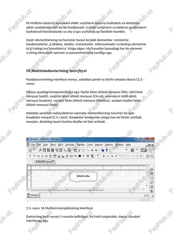 agi ma’lumotlarni o‘ ichiga olgan. ma’lumotlar bazasidagi har bir element o‘zining ekvivalent sxemasi va parametrlarining tavsifiga ega. ni multisimdasturining interfeysi foydalanuvchining interfeysi menyu, asboblar paneli va ishchi sohadan iborat (2.3.-rasm). menyu quyidagi komponentlarga ega: fayllar bilan ishlash menyusi (file), tahrirlash menyusi (yedit), zanjirlar bilan ishlash menyusi (circut), sxemalarni tahlil qilish menyusi (analysis), oynalar bilan ishlash menyusi (window), yordam fayllari bilan ishlash menyusi (help). asboblar panelida radioyelektron sxemalar elementlarining tasvirlari bo‘lgan knopkalar mavjud (2.3.-rasm). knopkalar bosilganda ularga mos bo‘limlar ochiladi, masalan, diodning tasviri bosilsa diodlar bo‘limi ochiladi. 2.3.-rasm. ni multisim kompleksining interfeysi dasturning bosh oynasi 1-rasmda keltirilgan. ko‘rinib turganidek, dastur standart interfeysga ega. komandalar menyusi oynasi dastur oynasining yuqori qismida joylashgan. sxema oynasi dastur oynasining markaziy qismini egallaydi. ushbu oynada elektr zanjirlar hosil qilinadi va ularga kerakli o‘gartirishlar kiritiladi. 2.4.-rasm. komponentalar menyusi bir qancha bo‘limlardan iborat bo‘lib, ular dasturiy ta’minotda turli xildagi murakkab sxemalarni yig‘ishda foydalaniladi. ushbu menyu quyidagi asosiy bo‘limlardan …