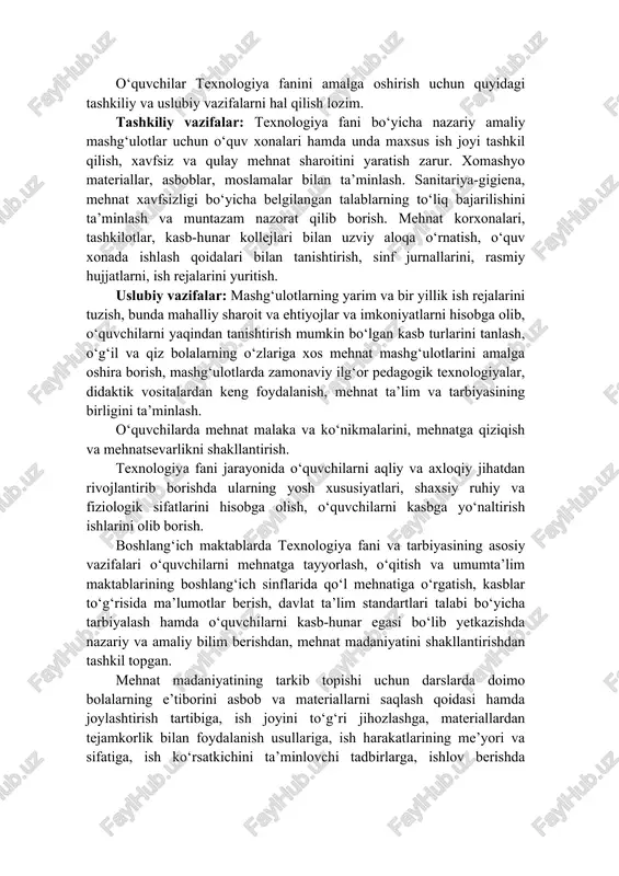 tishda o‘g‘il va qiz bolalar mehnatining o‘ziga xosligi. 1–4 sinflarda texnologiya fani mashg‘ulotlari mazmuni va usullari o‘qituvchilar tomonidan insonlarning umumiy mehnat va kasb faoliyatlariga doir dastlabki mehnat ko‘nikmalarini o‘zlashtirishga qaratilgan. o‘quvchilar har bir mehnat harakatini ongli ravishda va shu harakatdan ko‘zlangan maqsadga muvofiq shaklda bajarishga o‘rgatib boriladi. 1–4 sinflarda texnologiya fani darsi haftasiga 1 soatdan o‘qitiladi. 1 sinfda 33 soat, 2–4 sinflarda 34 soatdan jami 1–4 sinflarda 135 soat o‘qitiladi. o‘quvchilar texnologiya fanini amalga oshirish uchun quyidagi tashkiliy va uslubiy vazifalarni hal qilish lozim. tashkiliy vazifalar: texnologiya fani bo‘yicha nazariy amaliy mashg‘ulotlar uchun o‘quv xonalari hamda unda maxsus ish joyi tashkil qilish, xavfsiz va qulay mehnat sharoitini yaratish zarur. xomashyo materiallar, asboblar, moslamalar bilan ta’minlash. sanitariya-gigiena, mehnat xavfsizligi bo‘yicha belgilangan talablarning to‘liq bajarilishini ta’minlash va muntazam nazorat qilib borish. mehnat korxonalari, tashkilotlar, kasb-hunar kollejlari bilan uzviy aloqa o‘rnatish, o‘quv xonada ishlash qoidalari bilan tanishtirish, sinf jurnallarini, rasmiy hujjatlarni, ish rejalarini …