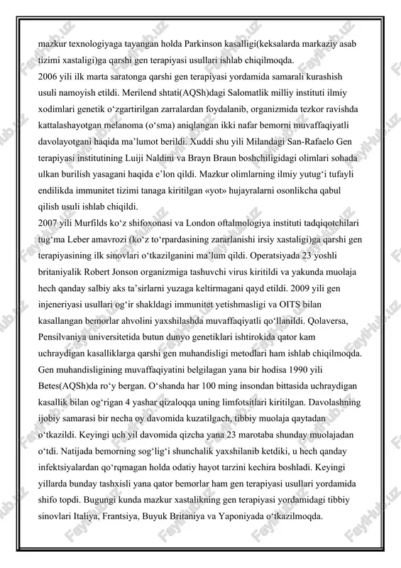 idan melanoma tufayli hayoti so‘nib borayotgan bemorga nisbatan gen muhandisligi usuli qo‘llandi. ammo davo choralari samarasiz kechdi. bu haqda «vikipedia» elektron manbasida batafsil ma’lumot berilgan. keyingi yili og‘ir shakldagi immunitet tanqisligi kasalligiga qarshi gen terapiyasi usullari keng miqyosda ishlab chiqila boshlandi. 1993 yilga kelib mazkur turdagi xastalik aniqlangan ko‘ngilli bemorlardan biri genetik muolaja metodi bilan davolandi. quvonarlisi, uning organizmiga sun’iy ravishda kiritilgan oqqon hujayralar yana 4 yil mobaynida muvaffaqiyatli ravishda faoliyat ko‘rsatib turgan. shundan so‘ng esa, bemordan qayta muolajadan o‘tish talab etildi. yana biroz muddat o‘tgach — 1999 yildan og‘ir shakldagi immunitet tanqisligi kasalligi topilgan har to‘rtinchi odam gen terapiyasi usuli bilan davolana boshlandi. 2003 yilga kelib kaliforniya universiteti tadqiqotchilari guruhi shaklan o‘zgartirilgan genlarni bosh miya neyronlariga ko‘chirishning uddasidan chiqishdi. hozir esa mazkur texnologiyaga tayangan holda parkinson kasalligi(keksalarda markaziy asab tizimi xastaligi)ga qarshi gen terapiyasi usullari ishlab chiqilmoqda. 2006 yili ilk marta saratonga qarshi gen terapiyasi yordamida samarali kurashish usuli …