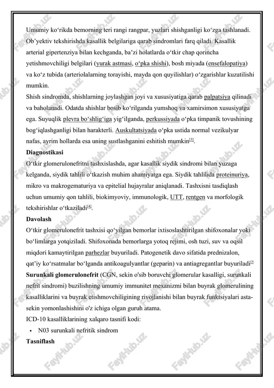lashgan joyi va xususiyatiga qarab palpatsiya qilinadi va baholanadi. odatda shishlar bosib koʻrilganda yumshoq va xamirsimon xususiyatga ega. suyuqlik plevra boʻshligʻiga yigʻilganda, perkussiyada oʻpka timpanik tovushining bogʻiqlashganligi bilan harakterli. auskultatsiyada oʻpka ustida normal vezikulyar nafas, ayrim hollarda esa uning sustlashganini eshitish mumkin[3]. diagnostikasi oʻtkir glomerulonefritni tashxislashda, agar kasallik siydik sindromi bilan yuzaga kelganda, siydik tahlili oʻtkazish muhim ahamiyatga ega. siydik tahlilida proteinuriya, mikro va makrogematuriya va epitelial hujayralar aniqlanadi. tashxisni tasdiqlash uchun umumiy qon tahlili, biokimyoviy, immunologik, utt, rentgen va morfologik tekshirishlar oʻtkaziladi[4]. davolash oʻtkir glomerulonefrit tashxisi qoʻyilgan bemorlar ixtisoslashtirilgan shifoxonalar yoki boʻlimlarga yotqiziladi. shifoxonada bemorlarga yotoq rejimi, osh tuzi, suv va oqsil miqdori kamaytirilgan parhezlar buyuriladi. patogenetik davo sifatida prednizalon, qatʼiy koʻrsatmalar boʻlganda antikoagulyantlar (geparin) va antiagregantlar buyuriladi[5 surunkali glomerulonefrit (cgn, sekin o'sib boruvchi glomerular kasalligi, surunkali nefrit sindromi) buzilishning umumiy immunitet mexanizmi bilan buyrak glomerulining kasalliklarini va buyrak etishmovchiligining rivojlanishi bilan buyrak funktsiyalari asta-sekin yomonlashishini o'z ichiga olgan …