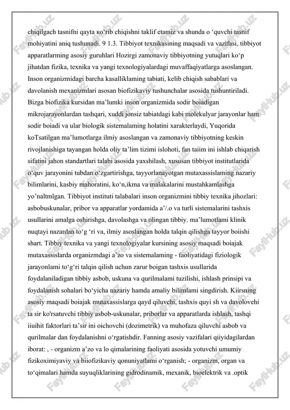 ik, issiqlik va kimyoviy energiya qnbul qilinadi. elektr energiya a ’zo va to'qimalar (yurak, mushak, miya, t>!tlu|(mm)dan uzatilayotgan biop'otensiallar shaklida qabul qilinadi. mexanik energiya esa organizmdan moslamaga yurak akustik tonlari (fonokardiografiya), yirik qon tomirlar va yurakka qon oqimi turtkisi natijasida butim tananing arzimas tebranishi (ballistokardiografiya), oshqozon, bachadonning qisqarishi natijasida tana ayrim qismlarining siljishi ko‘rinishida uzatiladi. tananing issiqlik energiyasi haroratni tegib turgan (kontakt) (elektr termometr) va tananing infraqizil nurlanishi orqali tegib turmagan (kontaktsiz) (termografiy'a) usullar bilan tana harorati o'lchanganda qabul qilinadi. kimyoviy energiya kontakt elektrodlar yordamida qondagi kislorod va vodorod konsentratsiyasi o‘lchanganda qo‘llaniladi. 0 ‘quv qollanmada bob va paragraflar ushbu tasnif bo‘yicha emas, balki tibbiy texnik vositalaming ish prinsipi, fizikaviy xususiyatlari, qollanish doirasi bo'yicha ajratilgan, shunga qaramasdan tibbiyot texnikasi vositalari ushbu tasnifdagi umumiy prinsipga bo'ysunadi. 0 ‘quv qollanm a bilan tanishib chiqilgach tasnifni qayta ko‘rib chiqishni taklif etamiz va shunda o ‘quvchi tasnif mohiyatini aniq tushunadi. 9 1.3. tibbiyot texnikasining maqsadi …