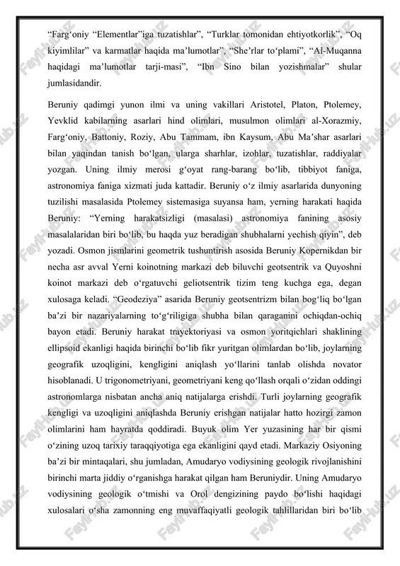 i javoblar”, “fargʻoniy “elementlar”iga tuzatishlar”, “turklar tomonidan ehtiyotkorlik”, “oq kiyimlilar” va karmatlar haqida maʼlumotlar”, “sheʼrlar toʻplami”, “al-muqanna haqidagi maʼlumotlar tarji-masi”, “ibn sino bilan yozishmalar” shular jumlasidandir. beruniy qadimgi yunon ilmi va uning vakillari aristotel, platon, ptolemey, yevklid kabilarning asarlari hind olimlari, musulmon olimlari al-xorazmiy, fargʻoniy, battoniy, roziy, abu tammam, ibn kaysum, abu maʼshar asarlari bilan yaqindan tanish boʻlgan, ularga sharhlar, izohlar, tuzatishlar, raddiyalar yozgan. uning ilmiy merosi gʻoyat rang-barang boʻlib, tibbiyot faniga, astronomiya faniga xizmati juda kattadir. beruniy oʻz ilmiy asarlarida dunyoning tuzilishi masalasida ptolemey sistemasiga suyansa ham, yerning harakati haqida beruniy: “yerning harakatsizligi (masalasi) astronomiya fanining asosiy masalalaridan biri boʻlib, bu haqda yuz beradigan shubhalarni yechish qiyin”, deb yozadi. osmon jismlarini geometrik tushuntirish asosida beruniy kopernikdan bir necha asr avval yerni koinotning markazi deb biluvchi geotsentrik va quyoshni koinot markazi deb oʻrgatuvchi geliotsentrik tizim teng kuchga ega, degan xulosaga keladi. “geodeziya” asarida beruniy geotsentrizm bilan bogʻliq boʻlgan baʼzi bir …