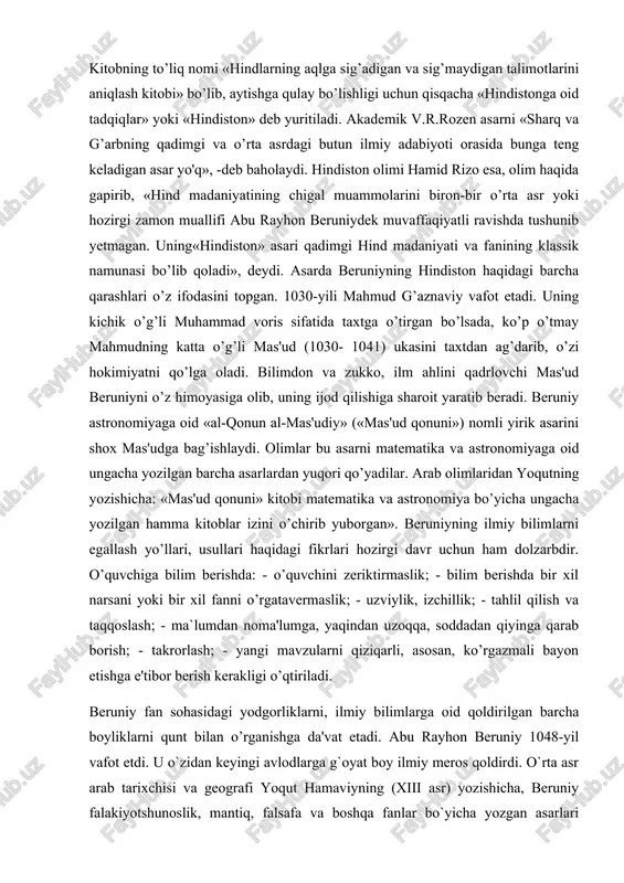 beradi. beruniy astronomiyaga oid «al-qonun al-mas'udiy» («mas'ud qonuni») nomli yirik asarini shox mas'udga bag’ishlaydi. olimlar bu asarni matematika va astronomiyaga oid ungacha yozilgan barcha asarlardan yuqori qo’yadilar. arab olimlaridan yoqutning yozishicha: «mas'ud qonuni» kitobi matematika va astronomiya bo’yicha ungacha yozilgan hamma kitoblar izini o’chirib yuborgan». beruniyning ilmiy bilimlarni egallash yo’llari, usullari haqidagi fikrlari hozirgi davr uchun ham dolzarbdir. o’quvchiga bilim berishda: - o’quvchini zeriktirmaslik; - bilim berishda bir xil narsani yoki bir xil fanni o’rgatavermaslik; - uzviylik, izchillik; - tahlil qilish va taqqoslash; - ma`lumdan noma'lumga, yaqindan uzoqqa, soddadan qiyinga qarab borish; - takrorlash; - yangi mavzularni qiziqarli, asosan, ko’rgazmali bayon etishga e'tibor berish kerakligi o’qtiriladi. beruniy fan sohasidagi yodgorliklarni, ilmiy bilimlarga oid qoldirilgan barcha boyliklarni qunt bilan o’rganishga da'vat etadi. abu rayhon beruniy 1048-yil vafot etdi. u o`zidan keyingi avlodlarga g`oyat boy ilmiy meros qoldirdi. o`rta asr arab tarixchisi va geografi yoqut hamaviyning (xiii asr) yozishicha, beruniy falakiyotshunoslik, mantiq, …