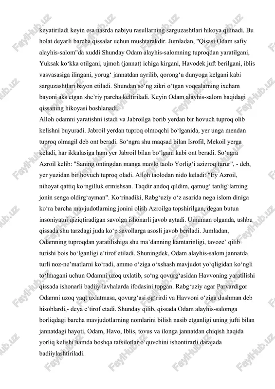dan nido keladi: "ey azroil, nihoyat qattiq ko‘ngilluk ermishsan. taqdir andoq qildim, qamug‘ tanlig‘larning jonin senga oldirg‘ayman". ko‘rinadiki, rabg‘uziy o‘z asarida nega islom diniga ko‘ra barcha mavjudotlarning jonini olish azroilga topshirilgan, degan butun insoniyatni qiziqtiradigan savolga ishonarli javob aytadi. umuman olganda, ushbu qissada shu tarzdagi juda ko‘p savollarga asosli javob beriladi. jumladan, odamning tuproqdan yaratilishiga shu ma’danning kamtarinligi, tavoze’ qilib turishi bois bo‘lganligi e’tirof etiladi. shuningdek, odam alayhis-salom jannatda turli noz-ne’matlarni ko‘radi, ammo o‘ziga o‘xshash mavjudot yo‘qligidan ko‘ngli to‘lmagani uchun odamni uzoq uxlatib, so‘ng qovurg‘asidan havvoning yaratilishi qissada ishonarli badiiy lavhalarda ifodasini topgan. rabg‘uziy agar parvardigor odamni uzoq vaqt uxlatmasa, qovurg‘asi og‘rirdi va havvoni o‘ziga dushman deb hisoblardi,- deya e’tirof etadi. shunday qilib, qissada odam alayhis-salomga borliqdagi barcha mavjudotlarning nomlarini bilish nasib etganligi uning jufti bilan jannatdagi hayoti, odam, havo, iblis, tovus va ilonga jannatdan chiqish haqida yorliq kelishi hamda boshqa tafsilotlar o‘quvchini ishontirarli darajada badiiylashtiriladi. qissalarning o‘ziga xos xususiyatlari …