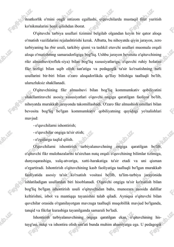 qo'llaniladi. tarbiyaviy tadbirlarda ishontirish usuli sinf jamoasi bilan hamda alohida o'quvchi bilan individual suhbatlar o'tkazish, siyosiy mavzulardagi darslarda keng qo'llaniladi. ishontirish usuli yordamida o'quvchilarning dunyoqarashi shakllantiriladi. bu ayniqsa o'quvchi ongini begona mafkuraviy g'oyalardan himoya qilishda muhim ahamiyatga ega, ishontirish asosida o'quvchiga ideal va mustaqil fikrlar qayta quriladi, ularni ba'zi psixik ta'sirlar tufayli sodir bo'ladigan tushkunlik holatidan asraydi, ularda erkinlikni hamda mustaqil fikrlash qobiliyatini o'stiradi, o'ziga va kelajagiga ishonch uyg'otadi, o'z-o'zini tarbiyalashda mustahkam irodani shakllantirishga undaydi. o'quvchilar ongiga ta'sir o'zaro fikr almashish jarayonida shakllanadigan murakkab psixologik xususiyat bo'lib, o'qituvchi kommunikativ qobiliyataing universal omili hisoblanadi. o'qituvchilarning o'zaro suhbati va faoliyati jarayonida tarbiyalanuvchi ongiga ta'sir etishning o'ziga xos xussuiyati shundan iboratki, u o'quvchilarning psixikasi va xulq atvoriga sezilarsiz ravishda ta'sir ko'rsatadi. ta'sir o'quvchilar ongiga, psixikasiga nazoratsiz kirib borishi bilan alohida ahamiyatga ega, o'quvchilarning ijodiy faoliyalida, xatti-harakalarida, intilishlarida yo'l-yo'riqlar ko'rsatish tarzida amalga oshiriladi. o’ngga ta'sir-shunday bir psixik jarayonki, o'quvchilar o'qituvchining yoki biror shaxsning ta'siri …