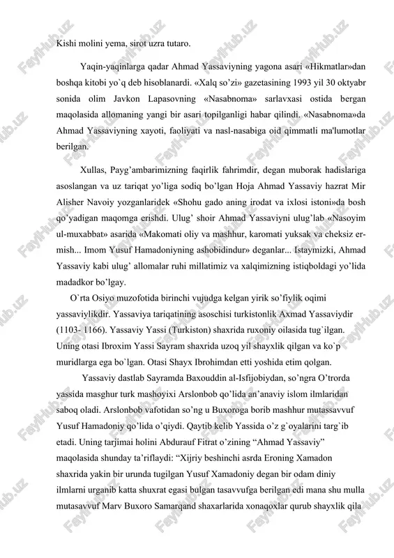 t egasi bulgan tasavvufga berilgan edi mana shu mulla mutasavvuf marv buxoro samarqand shaxarlarida xonaqoxlar qurub shayxlik qila boshlaydi bizning axmad yassaviy mana shul yusuf xamadoniy muridi-uchunchi xalifasidir. axmad yassaviy bir rivoyatga ko’ra yassi shahrida bir rivoyatga ko’ra sayramda tug`ulgan. uning qachon tug`ulgani malum emas biroq vafotining hijriy 562 da bo’lgoni hamda «devoni hikmat » dagi shu: to`rt yuz yildan keyin chiqib ummat bo’lg`oy, necha yillar yurib xalqqa xizmat qilg`oy,baytini nazarda tutub har holda uning hijriy to’rtinchi asrning ikkinchi yarmida tug`ulganiga hukm qilish mumkindir. yassaviyning otasi shayx ibroxim isimli eshon bo’lgan u yoshligida o’lgan. yatim qolgon yassaviy u zamoning mashhur shayxlaridan arislonbobdan olg`on. arislonbob o’lgandan keyin bizning yassaviy pir izlab buxoroga kelgan yusuf xamadoniyga uchrab shunga murid bo’lgan u o’lgandan so’ng buxoroda uning uchunchi xalifasi bo’lib shayxlik qilgan. bir ozdan sung buxoro shayxligini yusuf hamadoniyning to’rtinchi xalifasi bulgan abduxolik gijduvoniyga topshirib o’zi yassiga qaytgan . onda dala xalqidan ko’p murid …