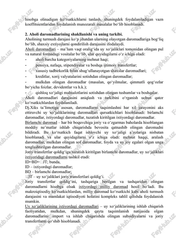 ; · pensiya, nafaqa, stipendiyalar va boshqa ijtimoiy transfertlar; · xususiy tadbirkorlik bilan shug‘ullanayotgan shaxslar daromadlari; · kreditlar, xorij valyutalarini sotishdan olingan daromadlar; · mulkdan olingan daromadlar (masalan, qo‘yilmalar, qimmatli qog‘ozlar bo‘yicha foizlar, devidentlar va h.k.); · qishloq xo‘jaligi mahsulotlarini sotishdan olingan tushumlar va boshqalar. aholi daromadlari darajasini aniqlash va tarkibini o‘rganish uchun qator ko‘rsatkichlardan foydalaniladi. dj.xiks ta’limotiga asosan, daromadlarni taqsimlashni har xil jarayonini aks ettiruvchi uy xo‘jaliklarining daromadlari qursatkichlari hisoblanadi: birlamchi daromadlar, ixtiyordagi daromadlar, tuzatish kiritilgan ixtiyordagi daromadlar. birlamchi daromad – har bir boquvchiga joriy va o‘zgarmas baholarda hisoblangan moddiy ne’matlar ishlab chiqarishda bevosita qatnashib olingan daromadni bildiradi. bu ko‘rsatkich faqat ishlovchi uy xo‘jaligi a’zolariga nisbatan hisoblanadi va ular quyidagilarni o‘z ichiga oladi: mehnat haqqi, aralash daromadlar, mulkdan olingan sof daromadlar, foyda va uy joy egalari olgan unga tenglashtirilgan daromadlar. joriy transfertlar qoldig‘iga tuzatish kiritilgan birlamchi daromadlar, uy xo‘jaliklari ixtiyoridagi daromadlarni tashkil etadi: id=bd+jt; bunda, id – ixtiyordagi daromadlar; …