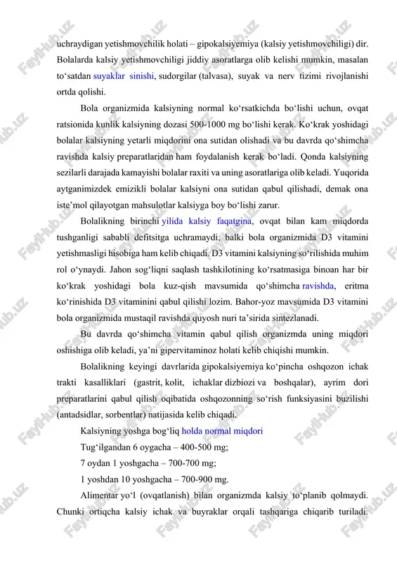 ini yetishmasligi hisobiga ham kelib chiqadi. d3 vitamini kalsiyning so‘rilishida muhim rol o‘ynaydi. jahon sog‘liqni saqlash tashkilotining ko‘rsatmasiga binoan har bir ko‘krak yoshidagi bola kuz-qish mavsumida qo‘shimcha ravishda, eritma ko‘rinishida d3 vitaminini qabul qilishi lozim. bahor-yoz mavsumida d3 vitamini bola organizmida mustaqil ravishda quyosh nuri ta’sirida sintezlanadi. bu davrda qo‘shimcha vitamin qabul qilish organizmda uning miqdori oshishiga olib keladi, ya’ni gipervitaminoz holati kelib chiqishi mumkin. bolalikning keyingi davrlarida gipokalsiyemiya ko‘pincha oshqozon ichak trakti kasalliklari (gastrit, kolit, ichaklar dizbiozi va boshqalar), ayrim dori preparatlarini qabul qilish oqibatida oshqozonning so‘rish funksiyasini buzilishi (antadsidlar, sorbentlar) natijasida kelib chiqadi. kalsiyning yoshga bog‘liq holda normal miqdori tug‘ilgandan 6 oygacha – 400-500 mg; 7 oydan 1 yoshgacha – 700-700 mg; 1 yoshdan 10 yoshgacha – 700-900 mg. alimentar yo‘l (ovqatlanish) bilan organizmda kalsiy to‘planib qolmaydi. chunki ortiqcha kalsiy ichak va buyraklar orqali tashqariga chiqarib turiladi. qo‘shimcha ravishda qabul qilinayotgan ortiqcha kalsiy buyraklarda to‘planib qoladi va tosh …