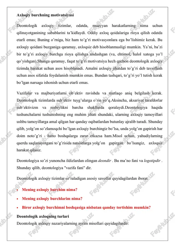 a qilish odatda etarli emas; buning o’rniga, biz ham to’g’ri motivasyonlara ega bo’lishimiz kerak. bu axloqiy qoidani buzganiga qaramay, axloqsiz deb hisoblanmasligi mumkin. ya’ni, ba’zi bir to’g’ri axloqiy burchga rioya qilishga undashgan (va, ehtimol, halol xatoga yo’l qo’yishgan).shunga qaramay, faqat to’g’ri motivatsiya hech qachon deontologik axloqiy tizimda harakat uchun asos hisoblanadi. amalni axloqiy jihatdan to’g’ri deb tavsiflash uchun asos sifatida foydalanish mumkin emas. bundan tashqari, to’g’ri yo’l tutish kerak bo’lgan narsaga ishonish uchun etarli emas. vazifalar va majburiyatlarni ob’ektiv ravishda va mutlaqo aniq belgilash kerak. deontologik tizimlarda sub’ektiv tuyg’ularga o’rin yo’q.aksincha, aksariyat tarafdorlar sub’ektivizm va nisbiylikni barcha shakllarda qoralaydi.deontologiya haqida tushunchalarni tushunishning eng muhim jihati shundaki, ularning axloqiy tamoyillari ushbu tamoyillarga amal qilgan har qanday oqibatlardan butunlay ajralib turadi. shunday qilib, yolg’on so’zlamoqchi bo’lgan axloqiy burchingiz bo’lsa, unda yolg’on gapirish har doim noto’g’ri - hatto boshqalarga zarar etkazsa ham.misol uchun, yahudiylarning qaerda saqlanayotgani to’g’risida natsistlarga yolg’on gapirgan bo’lsangiz, axloqsiz harakat …