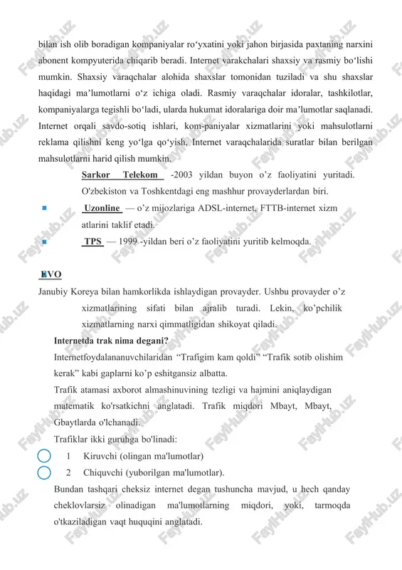 va oʻsha maʼlumotlar joylashgan "internet adresi"ni abonentga beradi. mazkur adres boʻyicha maʼlumotlar "internet varaqchalari" da saqlanadi. abonent biror maʼlumotni, mas, "paxta" soʻzini qidiruv dvigateli orqali qidirsa, shu soʻzga tegishli maʼlumotlarni, paxta bilan ish olib boradigan kompaniyalar roʻyxatini yoki jahon birjasida paxtaning narxini abonent kompyuterida chiqarib beradi. internet varakchalari shaxsiy va rasmiy boʻlishi mumkin. shaxsiy varaqchalar alohida shaxslar tomonidan tuziladi va shu shaxslar haqidagi maʼlumotlarni oʻz ichiga oladi. rasmiy varaqchalar idoralar, tashkilotlar, kompaniyalarga tegishli boʻladi, ularda hukumat idoralariga doir maʼlumotlar saqlanadi. internet orqali savdo-sotiq ishlari, kom-paniyalar xizmatlarini yoki mahsulotlarni reklama qilishni keng yoʻlga qoʻyish, internet varaqchalarida suratlar bilan berilgan mahsulotlarni harid qilish mumkin. sarkor telekom -2003 yildan buyon o’z faoliyatini yuritadi. o'zbekiston va toshkentdagi eng mashhur provayderlardan biri. uzonline — o’z mijozlariga adsl-internet, fttb-internet xizm atlarini taklif etadi. tps — 1999 -yildan beri o’z faoliyatini yuritib kelmoqda. evo janubiy koreya bilan hamkorlikda ishlaydigan provayder. ushbu provayder o’z xizmatlarining sifati bilan ajralib …