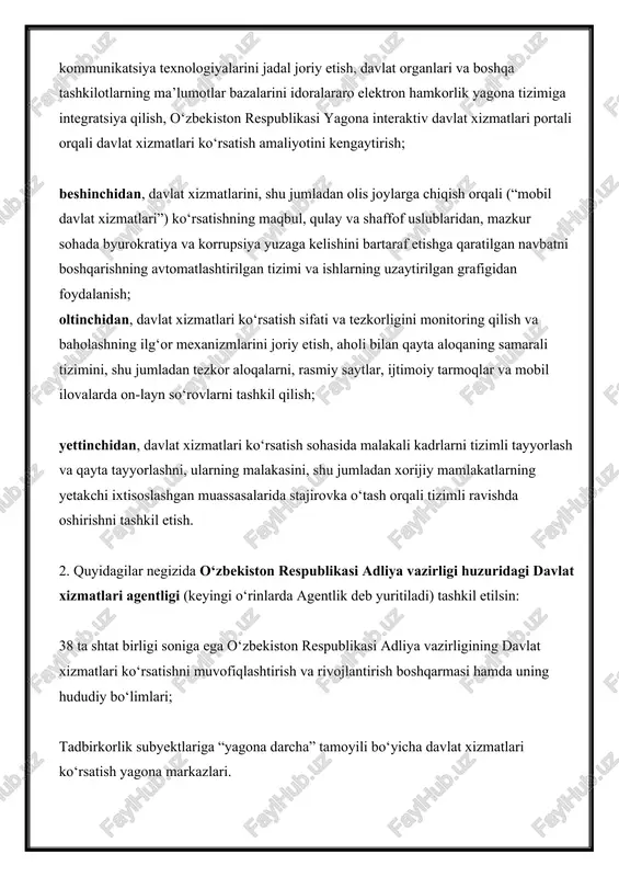 muvofiqlashtirish; davlat xizmatlari ko‘rsatishda foydalaniladigan axborot tizimlari, resurslari va ma’lumotlar bazalarini loyihalashtirish, tayyorlash, joriy etish va integratsiya qilishga yagona yondashuvlarni ishlab chiqishda ishtirok etish; davlat xizmatlari ko‘rsatish sohasida, shu jumladan tegishli axborot tizimlari, resurslari va ma’lumotlar bazalarini joriy etish bo‘yicha davlat organlari va boshqa tashkilotlar faoliyatini nazorat qilish va samaradorligini baholash; davlat xizmatlari ko‘rsatishning innovatsion shakllari va uslublarini joriy etishni tashkil qilish, mazkur sohada qonunchilik va huquqni qo‘llash amaliyotini takomillashtirish bo‘yicha takliflar ishlab chiqish. 2. davlat xizmatlari markazlari 4. 2018-yil 1-yanvardan tadbirkorlik subyektlariga “yagona darcha” tamoyili bo‘yicha davlat xizmatlari ko‘rsatish yagona markazlari o‘zbekiston respublikasi prezidentining tuman (shahar)lardagi xalq qabulxonalari huzurida faoliyat yurituvchi davlat xizmatlari markazlariga aylantirilsin, quyidagilar ularning asosiy vazifalari sifatida belgilansin: jismoniy va yuridik shaxslarga “yagona darcha” tamoyili bo‘yicha, shu jumladan olis joylarga chiqqan holda davlat xizmatlari ko‘rsatish; davlat xizmatlari servisining yuqori sifati, tezkorligi, shaffofligi, qulayligi va foydalanish imkoniyatini ta’minlash, mazkur sohada byurokratiya, sansalorlik va boshqa ma’muriy to‘siqlarga yo‘l …