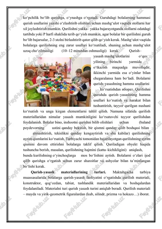 aland poydevorning ustini qanday bekitish, bir qismni qanday qilib boshqasi bilan almashtirish, tekislikni qanday kengaytirish va shu kabilar) qurilishning ayrim qismlarini ko‘rsatish. tarbiyachi tomonidan bajarilayotgan qurilishning ayrim qismini davom ettirishni bolalarga taklif qilish. quriladigan obyekt haqida tushuncha berish, masalan, qurilishning hajmini (katta–kichikligini) aniqlash, bunda kurilishning o‘yinchoqlarga mos bo‘lishini aytish. bolalarni o‘zlari ijod qilib qurishga o‘rgatish uchun zarur sharoitlar va ashyolar bilan ta’minlangan bo‘lishi kerak. qurish-yasash materiallarining turlari. maktabgacha tarbiya muassasalarida bolalarga qurish-yasash faoliyatini o‘rgatishda qurilish materiali, konstruktor, qog‘ozdan, tabiat, tashlandik materiallaridan va boshqalardan foydalaniladi. materialni turi qurish yasash turini aniqlab beradi. qurilish materiali – mayda va yirik-geometrik figuralardan (kub, silindr, prizma va hokazo…) iborat. mashg‘ulotlarda qurilish materiallaridan turli xil mayda to‘plamlardan foydalaniladi. mashg‘ulot paytida materiallar ko‘p bo‘lishi kerak. tarbiyachi qurilish materiallaridan qurish-yasash faoliyatini tashkil etayotgan odam, hayvon, o‘simlik va transportni ifodalovchi mayda o‘yinchoqlarni tanlashi maqsadga muvofiqdir. maktabgacha tarbiya yoshidagi bolalar tevarak atrofdagi konkret narsalarni, ya’ni quyon uchun uy, mashinalar va …