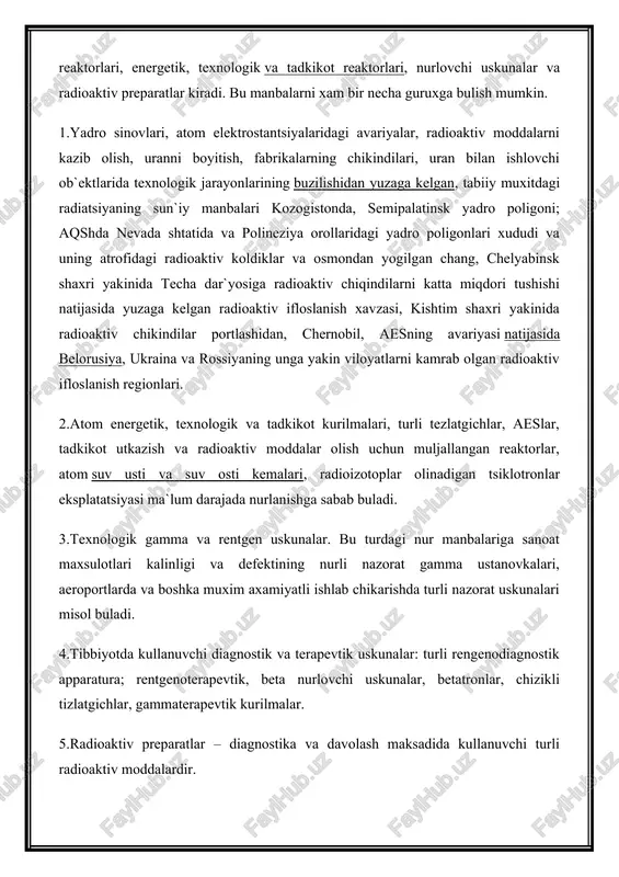 riyalar, radioaktiv moddalarni kazib olish, uranni boyitish, fabrikalarning chikindilari, uran bilan ishlovchi ob`ektlarida texnologik jarayonlarining buzilishidan yuzaga kelgan, tabiiy muxitdagi radiatsiyaning sun`iy manbalari kozogistonda, semipalatinsk yadro poligoni; aqshda nevada shtatida va polineziya orollaridagi yadro poligonlari xududi va uning atrofidagi radioaktiv koldiklar va osmondan yogilgan chang, chelyabinsk shaxri yakinida techa dar`yosiga radioaktiv chiqindilarni katta miqdori tushishi natijasida yuzaga kelgan radioaktiv ifloslanish xavzasi, kishtim shaxri yakinida radioaktiv chikindilar portlashidan, chernobil, aesning avariyasi natijasida belorusiya, ukraina va rossiyaning unga yakin viloyatlarni kamrab olgan radioaktiv ifloslanish regionlari. 2.atom energetik, texnologik va tadkikot kurilmalari, turli tezlatgichlar, aeslar, tadkikot utkazish va radioaktiv moddalar olish uchun muljallangan reaktorlar, atom suv usti va suv osti kemalari, radioizotoplar olinadigan tsiklotronlar eksplatatsiyasi ma`lum darajada nurlanishga sabab buladi. 3.texnologik gamma va rentgen uskunalar. bu turdagi nur manbalariga sanoat maxsulotlari kalinligi va defektining nurli nazorat gamma ustanovkalari, aeroportlarda va boshka muxim axamiyatli ishlab chikarishda turli nazorat uskunalari misol buladi. 4.tibbiyotda kullanuvchi diagnostik …