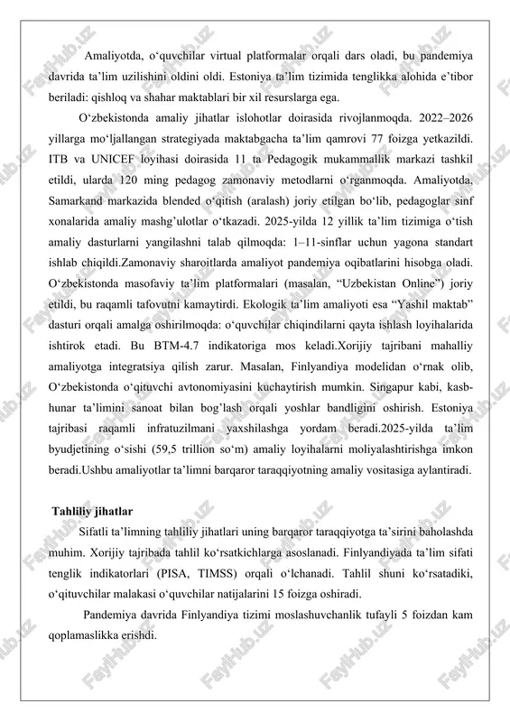 ssislarining yordami bilan islohotlar o‘tkazilgan bo‘lib, hozirda ta’limning 90 foizi raqamlashtirilgan. amaliyotda, o‘quvchilar virtual platformalar orqali dars oladi, bu pandemiya davrida ta’lim uzilishini oldini oldi. estoniya ta’lim tizimida tenglikka alohida e’tibor beriladi: qishloq va shahar maktablari bir xil resurslarga ega. o‘zbekistonda amaliy jihatlar islohotlar doirasida rivojlanmoqda. 2022–2026 yillarga mo‘ljallangan strategiyada maktabgacha ta’lim qamrovi 77 foizga yetkazildi. itb va unicef loyihasi doirasida 11 ta pedagogik mukammallik markazi tashkil etildi, ularda 120 ming pedagog zamonaviy metodlarni o‘rganmoqda. amaliyotda, samarkand markazida blended o‘qitish (aralash) joriy etilgan bo‘lib, pedagoglar sinf xonalarida amaliy mashg’ulotlar o‘tkazadi. 2025-yilda 12 yillik ta’lim tizimiga o‘tish amaliy dasturlarni yangilashni talab qilmoqda: 1–11-sinflar uchun yagona standart ishlab chiqildi.zamonaviy sharoitlarda amaliyot pandemiya oqibatlarini hisobga oladi. o‘zbekistonda masofaviy ta’lim platformalari (masalan, “uzbekistan online”) joriy etildi, bu raqamli tafovutni kamaytirdi. ekologik ta’lim amaliyoti esa “yashil maktab” dasturi orqali amalga oshirilmoqda: o‘quvchilar chiqindilarni qayta ishlash loyihalarida ishtirok etadi. bu btm-4.7 indikatoriga mos keladi.xorijiy tajribani mahalliy …