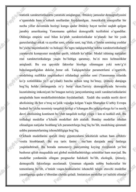 rlarni o’zgartirib, modelning reallikka yaqinlashuvi oilalardagi xotinlar soni (yanomama oilasida ko’p xotinlilikka yo’l qo’yiladi) barcha uchun teng bo’lmay, ijtimoiy darajaga bog’liq holda tanlanganda ro’y berar ekan.tarixiy demografiyada bevosita kuzatishning imkoniyati bo’lmagan tarixiy jarayonlarning sonli xarakteristikalarini aniqlashda ham modellashtirishdan foydalaniladi. xuddi shu usulda neolit davri aholisining ilk bor o’troq xo’jalik vujudga kelgan yaqin sharqdan g’arbiy evropa hududi bo’yicha taxminiy tarqalish tezligi o’lchangan.bu tadqiqotlarga ko’ra neoilt davri aholisining kontinent bo’ylab tarqalish tezligi yiliga 1 km ni tashkil etdi. bu toifadagi modellar o’lchash modellari deb ataladi. bunday modellar ishidan olinadigan natijalar boshlang’ich parametrlarga bog’liq bo’lib, modelning qimmati ushbu parametrlarning ishonchliligiga bog’liq. o’lchash modellarini qurish ilmiy gipotezalarni tekshirish uchun ham effektiv vosita hisoblanadi. bu esa tarix fanini ma’lum darajada aniq fanlarga yaqinlashtiradi. bu borada zamonaviy jamiyatning keying rivojlanish yo’lini bashorat qilish maqsadida uni global modellashtirishga urinishlar ham mavjud. bu modellar yordamida olingan prognozlar halokatli bo’lib, ekologik, ijtimoiy, demografik faktorlarga asoslanadi. umuman olganda ushbu bashoratlar …