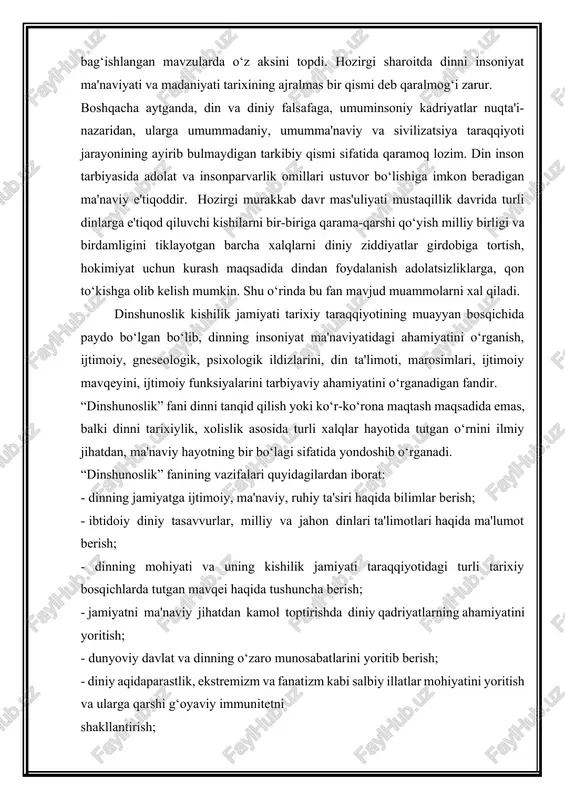 naviy, ruhiy ta'siri haqida bilimlar berish; - ibtidoiy diniy tasavvurlar, milliy va jahon dinlari ta'limotlari haqida ma'lumot berish; - dinning mohiyati va uning kishilik jamiyati taraqqiyotidagi turli tarixiy bosqichlarda tutgan mavqei haqida tushuncha berish; - jamiyatni ma'naviy jihatdan kamol toptirishda diniy qadriyatlarning ahamiyatini yoritish; - dunyoviy davlat va dinning o‘zaro munosabatlarini yoritib berish; - diniy aqidaparastlik, ekstremizm va fanatizm kabi salbiy illatlar mohiyatini yoritish va ularga qarshi g‘oyaviy immunitetni shakllantirish; - o‘zbekiston respublikasida dinga nisbatan munosabatning tubdan o‘zgarganligi, xususan, islom dini qadriyatlarini tiklash yo‘lida qilinayotgan ishlar haqida keng tasavvur hosil qilish. “dinshunoslik” fanining vazifalaridan eng avvalo, ilmiylik va obektivlik asosida dinga yondashib, dinlarning inson kamolotiga xizmat qiladigan jixatlarini ajratib olib, mustaqil fikr yuritish orqali ilmiy-falsafiy dunyoqarashga asoslangan imon va e'tiqodni 2. dinshunoslikning ijtimoiy-gumanitar fanlar bilan aloqadorligi. dinshunoslik fani ijgimoiy-gumanigar fanlar bilan uzviy bog‘lik xolda shakllangan, rivojlangan va hozirda xam shu jarayon davom etayotganiga, eng qadimgi zamonlardan boshlab falsafiy tafakkurda din …