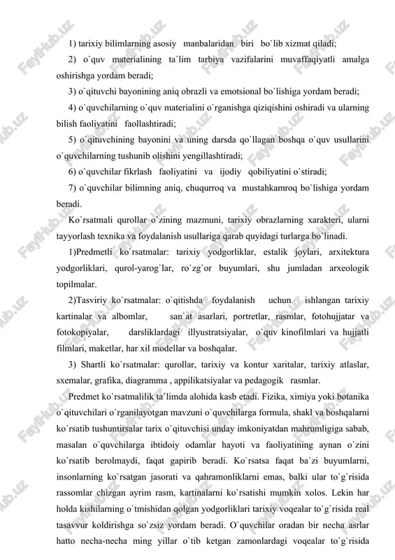 italar, tarixiy atlaslar, sxemalar, grafika, diagramma , appilikatsiyalar va pedagogik rasmlar. predmet ko`rsatmalilik ta`limda alohida kasb etadi. fizika, ximiya yoki botanika o`qituvchilari o`rganilayotgan mavzuni o`quvchilarga formula, shakl va boshqalarni ko`rsatib tushuntirsalar tarix o`qituvchisi unday imkoniyatdan mahrumligiga sabab, masalan o`quvchilarga ibtidoiy odamlar hayoti va faoliyatining aynan o`zini ko`rsatib berolmaydi, faqat gapirib beradi. ko`rsatsa faqat ba`zi buyumlarni, insonlarning ko`rsatgan jasorati va qahramonliklarni emas, balki ular to`g`risida rassomlar chizgan ayrim rasm, kartinalarni ko`rsatishi mumkin xolos. lekin har holda kishilarning o`tmishidan qolgan yodgorliklari tarixiy voqealar to`g`risida real tasavvur koldirishga so`zsiz yordam beradi. o`quvchilar oradan bir necha asrlar hatto necha-necha ming yillar o`tib ketgan zamonlardagi voqealar to`g`risida ma`lumot beruvchi haqiqiy buyum va narsalarni juda qiziqish va hayajon bilan o`rganadilar. masalan, toshkent shahrida barpo etilgan “shahidlar xotira maydonida”gi muzey eksponatlari hech bir o`quvchini beetibor qoldirmaydi. shuning uchun hamma maktabda tarixiy o`tmishni o`rganishning asosiy manbalaridan biri bo`lgan bu yodgorliklarni to`plash va ulardan foydalanishga juda katta e`tibor beriladi. …