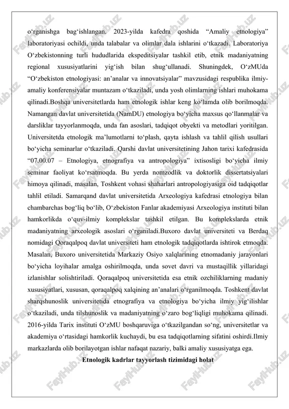ing ishlari muhokama qilinadi.boshqa universitetlarda ham etnologik ishlar keng ko‘lamda olib borilmoqda. namangan davlat universitetida (namdu) etnologiya bo‘yicha maxsus qo‘llanmalar va darsliklar tayyorlanmoqda, unda fan asoslari, tadqiqot obyekti va metodlari yoritilgan. universitetda etnologik ma’lumotlarni to‘plash, qayta ishlash va tahlil qilish usullari bo‘yicha seminarlar o‘tkaziladi. qarshi davlat universitetining jahon tarixi kafedrasida “07.00.07 – etnologiya, etnografiya va antropologiya” ixtisosligi bo‘yicha ilmiy seminar faoliyat ko‘rsatmoqda. bu yerda nomzodlik va doktorlik dissertatsiyalari himoya qilinadi, masalan, toshkent vohasi shaharlari antropologiyasiga oid tadqiqotlar tahlil etiladi. samarqand davlat universitetida arxeologiya kafedrasi etnologiya bilan chambarchas bog‘liq bo‘lib, o‘zbekiston fanlar akademiyasi arxeologiya instituti bilan hamkorlikda o‘quv-ilmiy komplekslar tashkil etilgan. bu komplekslarda etnik madaniyatning arxeologik asoslari o‘rganiladi.buxoro davlat universiteti va berdaq nomidagi qoraqalpoq davlat universiteti ham etnologik tadqiqotlarda ishtirok etmoqda. masalan, buxoro universitetida markaziy osiyo xalqlarining etnomadaniy jarayonlari bo‘yicha loyihalar amalga oshirilmoqda, unda sovet davri va mustaqillik yillaridagi izlanishlar solishtiriladi. qoraqalpoq universitetida esa etnik ozchiliklarning madaniy xususiyatlari, xususan, qoraqalpoq xalqining …