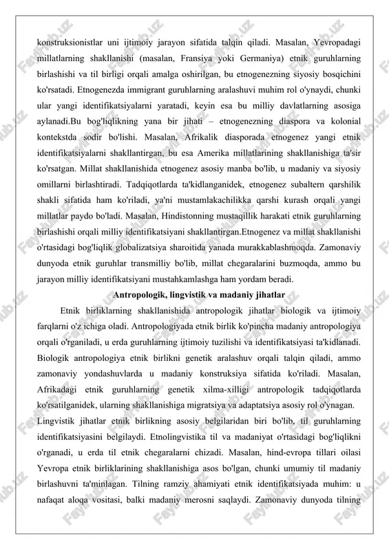 tlarning asosiga aylanadi.bu bog'liqlikning yana bir jihati – etnogenezning diaspora va kolonial kontekstda sodir bo'lishi. masalan, afrikalik diasporada etnogenez yangi etnik identifikatsiyalarni shakllantirgan, bu esa amerika millatlarining shakllanishiga ta'sir ko'rsatgan. millat shakllanishida etnogenez asosiy manba bo'lib, u madaniy va siyosiy omillarni birlashtiradi. tadqiqotlarda ta'kidlanganidek, etnogenez subaltern qarshilik shakli sifatida ham ko'riladi, ya'ni mustamlakachilikka qarshi kurash orqali yangi millatlar paydo bo'ladi. masalan, hindistonning mustaqillik harakati etnik guruhlarning birlashishi orqali milliy identifikatsiyani shakllantirgan.etnogenez va millat shakllanishi o'rtasidagi bog'liqlik globalizatsiya sharoitida yanada murakkablashmoqda. zamonaviy dunyoda etnik guruhlar transmilliy bo'lib, millat chegaralarini buzmoqda, ammo bu jarayon milliy identifikatsiyani mustahkamlashga ham yordam beradi. antropologik, lingvistik va madaniy jihatlar etnik birliklarning shakllanishida antropologik jihatlar biologik va ijtimoiy farqlarni o'z ichiga oladi. antropologiyada etnik birlik ko'pincha madaniy antropologiya orqali o'rganiladi, u erda guruhlarning ijtimoiy tuzilishi va identifikatsiyasi ta'kidlanadi. biologik antropologiya etnik birlikni genetik aralashuv orqali talqin qiladi, ammo zamonaviy yondashuvlarda u madaniy konstruksiya sifatida ko'riladi. masalan, afrikadagi …