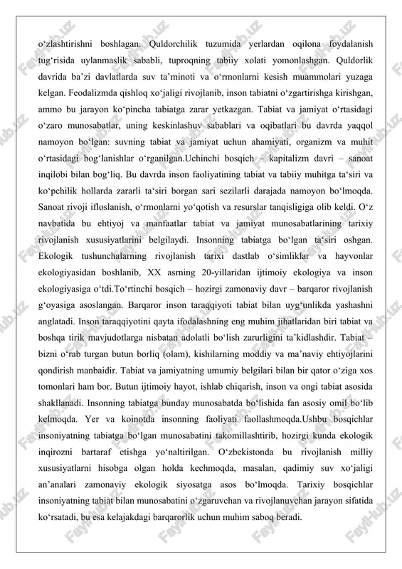 chi bosqich – kapitalizm davri – sanoat inqilobi bilan bog‘liq. bu davrda inson faoliyatining tabiat va tabiiy muhitga ta‘siri va ko‘pchilik hollarda zararli ta‘siri borgan sari sezilarli darajada namoyon bo‘lmoqda. sanoat rivoji ifloslanish, o‘rmonlarni yo‘qotish va resurslar tanqisligiga olib keldi. o‘z navbatida bu ehtiyoj va manfaatlar tabiat va jamiyat munosabatlarining tarixiy rivojlanish xususiyatlarini belgilaydi. insonning tabiatga bo‘lgan ta‘siri oshgan. ekologik tushunchalarning rivojlanish tarixi dastlab o‘simliklar va hayvonlar ekologiyasidan boshlanib, xx asrning 20-yillaridan ijtimoiy ekologiya va inson ekologiyasiga o‘tdi.to‘rtinchi bosqich – hozirgi zamonaviy davr – barqaror rivojlanish g‘oyasiga asoslangan. barqaror inson taraqqiyoti tabiat bilan uyg‘unlikda yashashni anglatadi. inson taraqqiyotini qayta ifodalashning eng muhim jihatlaridan biri tabiat va boshqa tirik mavjudotlarga nisbatan adolatli bo‘lish zarurligini ta’kidlashdir. tabiat – bizni o‘rab turgan butun borliq (olam), kishilarning moddiy va ma’naviy ehtiyojlarini qondirish manbaidir. tabiat va jamiyatning umumiy belgilari bilan bir qator o‘ziga xos tomonlari ham bor. butun ijtimoiy hayot, ishlab chiqarish, inson va ongi …