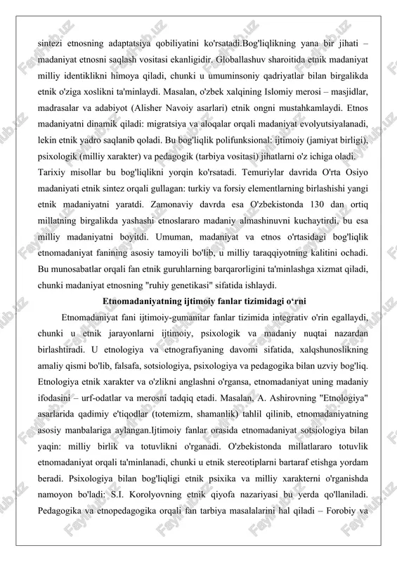 agogik (tarbiya vositasi) jihatlarni o'z ichiga oladi. tarixiy misollar bu bog'liqlikni yorqin ko'rsatadi. temuriylar davrida o'rta osiyo madaniyati etnik sintez orqali gullagan: turkiy va forsiy elementlarning birlashishi yangi etnik madaniyatni yaratdi. zamonaviy davrda esa o'zbekistonda 130 dan ortiq millatning birgalikda yashashi etnoslararo madaniy almashinuvni kuchaytirdi, bu esa milliy madaniyatni boyitdi. umuman, madaniyat va etnos o'rtasidagi bog'liqlik etnomadaniyat fanining asosiy tamoyili bo'lib, u milliy taraqqiyotning kalitini ochadi. bu munosabatlar orqali fan etnik guruhlarning barqarorligini ta'minlashga xizmat qiladi, chunki madaniyat etnosning "ruhiy genetikasi" sifatida ishlaydi. etnomadaniyatning ijtimoiy fanlar tizimidagi o‘rni etnomadaniyat fani ijtimoiy-gumanitar fanlar tizimida integrativ o'rin egallaydi, chunki u etnik jarayonlarni ijtimoiy, psixologik va madaniy nuqtai nazardan birlashtiradi. u etnologiya va etnografiyaning davomi sifatida, xalqshunoslikning amaliy qismi bo'lib, falsafa, sotsiologiya, psixologiya va pedagogika bilan uzviy bog'liq. etnologiya etnik xarakter va o'zlikni anglashni o'rgansa, etnomadaniyat uning madaniy ifodasini – urf-odatlar va merosni tadqiq etadi. masalan, a. ashirovning "etnologiya" asarlarida qadimiy e'tiqodlar (totemizm, …