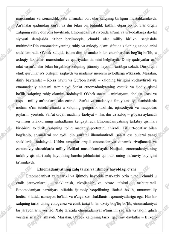 ilan chambarchas bog'liq bo'lib, u axloqiy fazilatlar, marosimlar va qadriyatlar tizimini belgilaydi. diniy qadriyatlar urf-odat va an'analar bilan birgalikda xalqning ijtimoiy hayotini tartibga soladi. din orqali etnik guruhlar o'z o'zligini saqlaydi va madaniy merosni avlodlarga o'tkazadi. masalan, diniy bayramlar – ro'za hayiti va qurbon hayiti – xalqning birligini kuchaytiradi va etnomadaniy sintezni ta'minlaydi.san'at etnomadaniyatning estetik va ijodiy qismi bo'lib, xalqning ruhiy olamini ifodalaydi. o'zbek san'ati – miniatyura, cholg'u ijrosi va raqs – milliy an'analarni aks ettiradi. san'at va madaniyat ilmiy-amaliy izlanishlarda muhim o'rin tutadi, chunki u xalqning geografik tuzilishi, iqtisodiyoti va muqaddas joylarini yoritadi. san'at orqali madaniy faoliyat – ilm, din va axloq – g'oyasi aylanadi va inson tafakkurining sarhadlarini kengaytiradi. etnomadaniyatning tarkibiy qismlari bir-birini to'ldirib, xalqning to'liq madaniy portretini chizadi. til urf-odatlar bilan bog'lanib, an'analarni saqlaydi; din san'atni ilhomlantiradi; san'at esa bularni yangi shakllarda ifodalaydi. ushbu unsurlar orqali etnomadaniyat dinamik rivojlanadi va zamonaviy sharoitlarda milliy o'zlikni mustahkamlaydi. natijada, etnomadaniyatning …