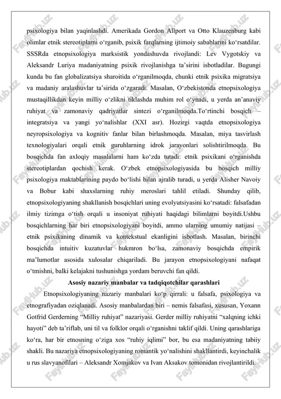 ruhiyat va zamonaviy qadriyatlar sintezi o‘rganilmoqda.to‘rtinchi bosqich – integratsiya va yangi yo‘nalishlar (xxi asr). hozirgi vaqtda etnopsixologiya neyropsixologiya va kognitiv fanlar bilan birlashmoqda. masalan, miya tasvirlash texnologiyalari orqali etnik guruhlarning idrok jarayonlari solishtirilmoqda. bu bosqichda fan axloqiy masalalarni ham ko‘zda tutadi: etnik psixikani o‘rganishda stereotiplardan qochish kerak. o‘zbek etnopsixologiyasida bu bosqich milliy psixologiya maktablarining paydo bo‘lishi bilan ajralib turadi, u yerda alisher navoiy va bobur kabi shaxslarning ruhiy meroslari tahlil etiladi. shunday qilib, etnopsixologiyaning shakllanish bosqichlari uning evolyutsiyasini ko‘rsatadi: falsafadan ilmiy tizimga o‘tish orqali u insoniyat ruhiyati haqidagi bilimlarni boyitdi.ushbu bosqichlarning har biri etnopsixologiyani boyitdi, ammo ularning umumiy natijasi – etnik psixikaning dinamik va kontekstual ekanligini isbotlash. masalan, birinchi bosqichda intuitiv kuzatuvlar hukmron bo‘lsa, zamonaviy bosqichda empirik ma’lumotlar asosida xulosalar chiqariladi. bu jarayon etnopsixologiyani nafaqat o‘tmishni, balki kelajakni tushunishga yordam beruvchi fan qildi. asosiy nazariy manbalar va tadqiqotchilar qarashlari etnopsixologiyaning nazariy manbalari ko‘p qirrali: u falsafa, psixologiya va etnografiyadan oziqlanadi. …