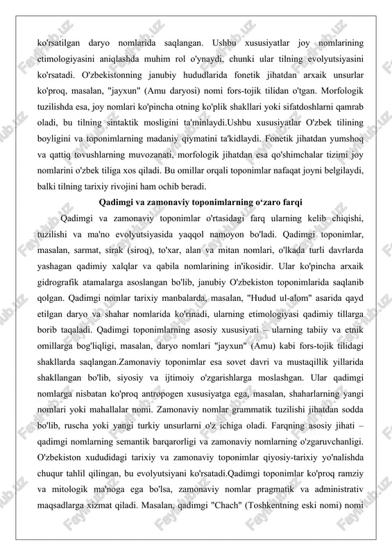 ta'minlaydi.ushbu xususiyatlar o'zbek tilining boyligini va toponimlarning madaniy qiymatini ta'kidlaydi. fonetik jihatdan yumshoq va qattiq tovushlarning muvozanati, morfologik jihatdan esa qo'shimchalar tizimi joy nomlarini o'zbek tiliga xos qiladi. bu omillar orqali toponimlar nafaqat joyni belgilaydi, balki tilning tarixiy rivojini ham ochib beradi. qadimgi va zamonaviy toponimlarning o‘zaro farqi qadimgi va zamonaviy toponimlar o'rtasidagi farq ularning kelib chiqishi, tuzilishi va ma'no evolyutsiyasida yaqqol namoyon bo'ladi. qadimgi toponimlar, masalan, sarmat, sirak (siroq), to'xar, alan va mitan nomlari, o'lkada turli davrlarda yashagan qadimiy xalqlar va qabila nomlarining in'ikosidir. ular ko'pincha arxaik gidrografik atamalarga asoslangan bo'lib, janubiy o'zbekiston toponimlarida saqlanib qolgan. qadimgi nomlar tarixiy manbalarda, masalan, "hudud ul-alom" asarida qayd etilgan daryo va shahar nomlarida ko'rinadi, ularning etimologiyasi qadimiy tillarga borib taqaladi. qadimgi toponimlarning asosiy xususiyati – ularning tabiiy va etnik omillarga bog'liqligi, masalan, daryo nomlari "jayxun" (amu) kabi fors-tojik tilidagi shakllarda saqlangan.zamonaviy toponimlar esa sovet davri va mustaqillik yillarida shakllangan bo'lib, siyosiy va …