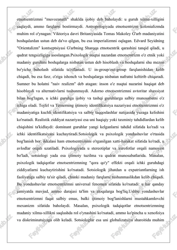 icha baholash sifatida ta'riflanadi. u in-group/out-group farqlanishidan kelib chiqadi, bu esa faxr, o'ziga ishonch va boshqalarga nisbatan nafratni keltirib chiqaradi. sumner bu holatni "naiv realizm" deb atagan: inson o'z nuqtai nazarini haqiqat deb hisoblaydi va alternativlarni tushunmaydi. adorno etnotsentrizmni avtoritar shaxsiyat bilan bog'lagan, u ichki guruhga ijobiy va tashqi guruhlarga salbiy munosabatni o'z ichiga oladi. tojfel va ternerning ijtimoiy identifikatsiya nazariyasi etnotsentrizmni o'z madaniyatiga kuchli identifikatsiya va salbiy taqqoslashlar natijasida yuzaga kelishini ko'rsatadi. realistik ziddiyat nazariyasi esa uni haqiqiy yoki taxminiy tahdidlardan kelib chiqishini ta'kidlaydi: dominant guruhlar yangi kelganlarni tahdid sifatida ko'radi va ichki identifikatsiyani kuchaytiradi.sotsiologik va psixologik yondashuvlar o'rtasida bog'lanish bor: ikkalasi ham etnotsentrizmni o'rganilgan xatti-harakat sifatida ko'radi, u avlodlar orqali uzatiladi. psixologiyada u stereotiplar va xurofotlar orqali namoyon bo'ladi, sotsiologi yada esa ijtimoiy tuzilma va qudrat munosabatlarida. masalan, psixologik tadqiqotlar etnotsentrizmning "qora qo'y" effekti orqali ichki guruhdagi ziddiyatlarni kuchaytirishini ko'rsatadi. sotsiologik jihatdan u expatriantlarning ish faoliyatiga salbiy ta'sir …