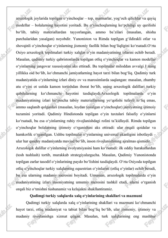 o‘yinchoqlar o‘yinlarning jismoniy faollik bilan bog‘liqligini ko‘rsatadi.o‘rta osiyo arxeologik topilmalari turkiy xalqlar o‘yin madaniyatining izlarini ochib beradi. masalan, qadimiy turkiy qabristonlarda topilgan otliq o‘yinchoqlar va kamon modellar o‘yinlarning jangovar xususiyatini aks ettiradi. bu topilmalar miloddan avvalgi i ming yillikka oid bo‘lib, ko‘chmanchi jamiyatlarning hayot tarzi bilan bog‘liq. qadimiy turk madaniyatida o‘yinlarning izlari diniy ov va marosimlarda saqlangan: masalan, zhamby atu o‘yini ot ustida kamon tortishdan iborat bo‘lib, uning arxeologik dalillari turkiy qabilalarning ko‘chmanchi hayotini tasdiqlaydi.arxeologik topilmalarda o‘yin madaniyatining izlari ko‘pincha tabiiy materiallarning yo‘qolishi tufayli to‘liq emas, ammo saqlanib qolganlari (masalan, loydan yasalgan o‘yinchoqlar) jamiyatning ijtimoiy tuzumini yoritadi. qadimiy hindistonda topilgan o‘yin taxtalari falsafiy o‘yinlarni ko‘rsatadi, bu esa o‘yinlarning ruhiy rivojlanishdagi rolini ta’kidlaydi. rimda topilgan o‘yinchoqlar bolalarning ijtimoiy o‘rganishini aks ettiradi: ular orqali qoidalar va hamkorlik o‘rganilgan. ushbu topilmalar o‘yinlarning universal ekanligini isbotlaydi – ular har qanday madaniyatda mavjud bo‘lib, inson rivojlanishining ajralmas qismidir. arxeologik dalillar o‘yinlarning evolyutsiyasini ham ko‘rsatadi: ilk …