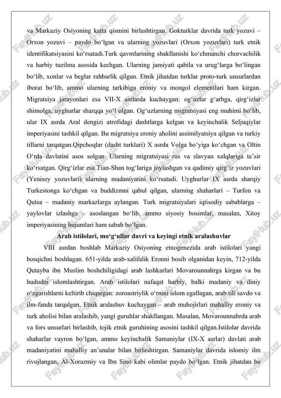 tillarni tarqatgan.qipchoqlar (dasht turklari) x asrda volga bo‘yiga ko‘chgan va oltin o‘rda davlatini asos solgan. ularning migratsiyasi rus va slavyan xalqlariga ta’sir ko‘rsatgan. qirg‘izlar esa tian-shan tog‘lariga joylashgan va qadimiy qirg‘iz yozuvlari (yenisey yozuvlari) ularning madaniyatini ko‘rsatadi. uyghurlar ix asrda sharqiy turkestonga ko‘chgan va buddizmni qabul qilgan, ularning shaharlari – turfon va qutsa – madaniy markazlarga aylangan. turk migratsiyalari iqtisodiy sabablarga – yaylovlar izlashga – asoslangan bo‘lib, ammo siyosiy bosimlar, masalan, xitoy imperiyasining hujumlari ham sabab bo‘lgan. arab istilolari, mo‘g‘ullar davri va keyingi etnik aralashuvlar viii asrdan boshlab markaziy osiyoning etnogenezida arab istilolari yangi bosqichni boshlagan. 651-yilda arab-xalifalik eronni bosib olganidan keyin, 712-yilda qutayba ibn muslim boshchiligidagi arab lashkarlari movarounnahrga kirgan va bu hududni islomlashtirgan. arab istilolari nafaqat harbiy, balki madaniy va diniy o‘zgarishlarni keltirib chiqargan: zoroastriylik o‘rnini islom egallagan, arab tili savdo va ilm-fanda tarqalgan. etnik aralashuv kuchaygan – arab muhojirlari mahalliy eroniy va turk aholisi bilan aralashib, yangi …